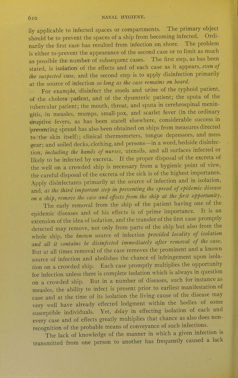ily applicable to infected spaces or compartments. The primary object should be to prevent the spaces of a ship from becoming infected. Ordi- narily the first case has resulted from infection on shore. The problem is either to prevent the appearance of the second case or to limit as much as possible the number of subsequent cases. The first step, as has been stated, is isolation of the effects and of each case as it appears, even oj the suspected case, and the second step is to apply disinfection primarily at the source of infection so long as the case remains on board. For example, disinfect the stools and urine of the typhoid patient, of the cholera padent, and of the dysenteric patient; the sputa of the tubercular patient; the mouth, throat, and sputa in cerebrospinal menin- gitis, in measles, murnps, small-pox, and scarlet fever (in the ordinary •druptive fevers, as has been stated elsewhere, considerable success in 'preventing spread has also been obtained on ships from measures directed to'the skin itself); clinical thermometers, tongue depressors, and mess gear;'and soiled decks, clothing, and persons—in a word, bedside disinfec- tion, including the hands of nurses, utensils, and all surfaces infected or likely to be infected by excreta. If the proper disposal of the excreta of the well on a crowded ship is necessary from a hygienic point of view, the careful disposal of the excreta of the sick is of the highest importance. Apply disinfectants primarily at the source of infection and in isolation, and, as the third important step in preventing the spread of epidemic disease on a ship, remove the case and effects from the ship at the first opportunity. The early removal from the ship of the patient having one of the epidemic diseases and of his effects is of prime importance. It is an extension of the idea of isolation, and the transfer of the first case promptly detected may remove, not only from parts of the ship but also from the whole ship, the known source of infection provided locality of isolation and all it contains he disinfected immediately after removal of the case. But at all times removal of the case removes the prominent and a known source of infection and abolishes the chance of infringement upon isola- tion on a crowded ship. Each case promptly multiplies the opportunity for infection unless there is complete isolation which is always in question on a crowded ship. But in a number of diseases, such for instance as measles, the ability to infect is present prior to earliest manifestation of case and at the time of its isolation the living cause of the disease may very well have already effected lodgment within the bodies of some susceptible individuals. Yet, delay in effecting isolation of each and every case and of effects greatly multiplies that chance as also does non- recognition of the probable means of conveyance of such infections. ^ The lack of knowledge of the manner in which a given infection is transmitted from one person to another has frequently caused a lack