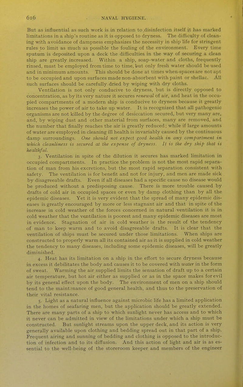 But as influential as such work is in relation to .disinfection itself it has marked limitations in a ship's routine as it is opposed to dryness. The difficulty of clean- ing with avoidance of dampness emphasizes the necessity in ship life for stringent rules to limit as rhuch as possible the fouling of the environment. Every time sputum is deposited upon a deck the difficulties in the way of securing a clean ship are greatly increased. Within a ship, soap-water and cloths, frequently rinsed, must be employed from time to time, but only fresh water should be used and in minimum amounts. This should be done at times when ^spaces are not apt to be occupied and upon surfaces made non-absorbent with paint or shellac. All such surfaces should be carefully dried by wiping with dry cloths. Ventilation is not only conducive to dryness, but is directly opposed to concentration, as by its very nature it secures renewal of air, and heat in the occu- pied compartments of a modern ship is conducive to dryness because it greatly increases the power of air to take up water. It is recognized that all pathogenic organisms are not killed by the degree of desiccation secured, but very many are, and, by wiping dust and other material from surfaces, many are removed, and the number that finally reaches the air is greatly reduced; while if large amounts of water are employed in cleaning ill health is invariably caused by the continuous damp surroundings. One should not expect good health in any compartment in which cleanliness is secured at the expense of dryness. It is the dry ship that is healthful. 3. Ventilation in spite of the dilution it secures has marked limitation in occupied compartments. In practice the problem is not the most rapid separa- tion of man from his excretions, but the most rapid separation consistent with safety. The ventilation is for benefit and not for injury, and men are made sick by disagreeable drafts. Even if all diseases had a specific cause no disease would be produced without a predisposing cause. There is more trouble caused by drafts of cold air in occupied spaces or even by damp clothing than by all the epidenaic diseases. Yet it is very evident that the spread of many epidemic dis- eases is greatly encouraged by more or less stagnant air and that in spite of the increase in cold weather of the forces concerned in natural ventilation it is in cold weather that the ventilation is poorest and many epidemic diseases are most in evidence. Stagnation of air in cold weather is the result of the tendency of man to keep warm and to avoid disagreeable drafts. It is clear that the ventilation of ships must be secured under those limitations. When ships are constructed to properly warm all its contained air as it is supplied in cold weather the tendency to many diseases, including some epidemic diseases, will be greatly diminished. 4. Heat has its limitation on a ship in the effort to secure dryness because in excess it debilitates the body and causes it to be covered with water in the form of sweat. Warming the air supplied limits the sensation of draft up to a certain air temperature, but hot air either as supplied or as in the space makes for evil by its general effect upon the body. The environment of men on a ship should tend to the maintenance of good general health, and thus to the preservation of their vital resistance. 5. Light as a natural influence against microbic life has a limited application in the homes of seafaring men, but the application should be greatly extended. There are many parts of a ship to which sunlight never has access and to which it never can be admitted in view of the limitations under which a ship must be constructed. But sunlight streams upon the upper deck, and its action is very generally available upon clothing and bedding spread out in that part of a ship. Frequent airing and sunning of bedding and clothing is opposed to the introduc- tion of infection and to its diffusion. And this action of light and air is as es- sential to the well-being of the storeroom keeper and members of the engineer