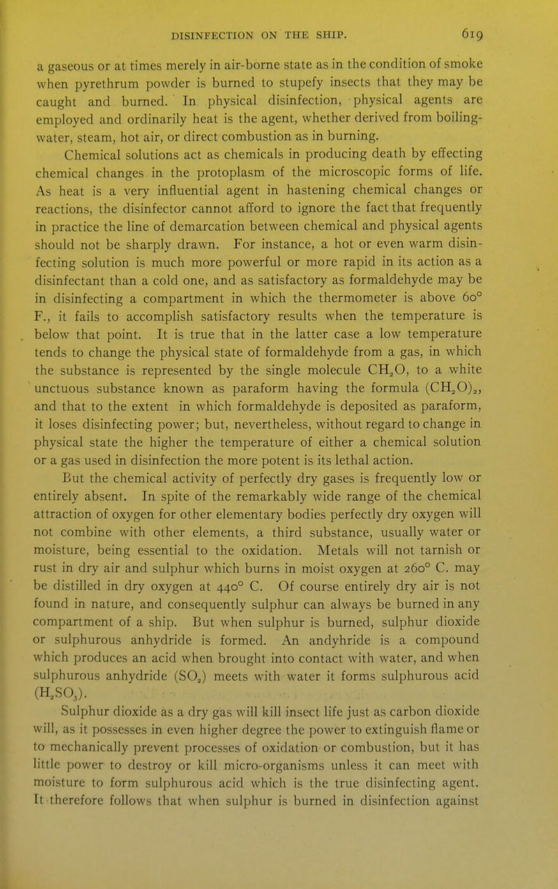 a gaseous or at times merely in air-borne state as in the condition of smoke when pyrethrum powder is burned to stupefy insects that they may be caught and burned. In physical disinfection, physical agents are employed and ordinarily heat is the agent, whether derived from boiling- water, steam, hot air, or direct combustion as in burning. Chemical solutions act as chemicals in producing death by effecting chemical changes in the protoplasm of the microscopic forms of life. As heat is a very influential agent in hastening chemical changes or reactions, the disinfector cannot afford to ignore the fact that frequently in practice the line of demarcation between chemical and physical agents should not be sharply drawn. For instance, a hot or even warm disin- fecting solution is much more powerful or more rapid in its action as a disinfectant than a cold one, and as satisfactory as formaldehyde may be in disinfecting a compartment in which the thermometer is above 60° F., it fails to accomplish satisfactory results when the temperature is below that point. It is true that in the latter case a low temperature tends to change the physical state of formaldehyde from a gas, in which the substance is represented by the single molecule CH^O, to a white unctuous substance known as paraform having the formula (CH20)2, and that to the extent in which formaldehyde is deposited as paraform, it loses disinfecting power; but, nevertheless, without regard to change in physical state the higher the temperature of either a chemical solution or a gas used in disinfection the more potent is its lethal action. But the chemical activity of perfectly dry gases is frequently low or entirely absent. In spite of the remarkably wide range of the chemical attraction of oxygen for other elementary bodies perfectly dry oxygen will not combine with other elements, a third substance, usually water or moisture, being essential to the oxidation. Metals will not tarnish or rust in dry air and sulphur which burns in moist oxygen at 260° C. may be distilled in dry oxygen at 440° C. Of course entirely dry air is not found in nature, and consequently sulphur can always be burned in any compartment of a ship. But when sulphur is burned, sulphur dioxide or sulphurous anhydride is formed. An andyhride is a compound which produces an acid when brought into contact with water, and when sulphurous anhydride (SOJ meets with water it forms sulphurous acid (H^SOJ. Sulphur dioxide as a dry gas will kill insect life just as carbon dioxide will, as it possesses in even higher degree the power to extinguish flame or to mechanically prevent processes of oxidation or combustion, but it has little power to destroy or kill micro-organisms unless it can meet with moisture to form sulphurous acid which is the true disinfecting agent. It therefore follows that when sulphur is burned in disinfection against