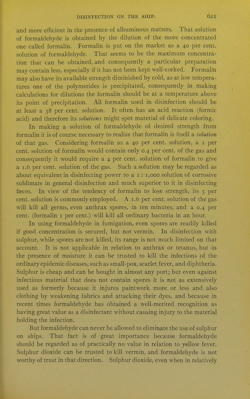 and more efficient in the presence of albuminous matters. That solution of formaldehyde is obtained by the dilution of the more concentrated one called formalin. Formalin is put on the market as a 40 per cent, solution of formaldehyde. That seems to be the maximum concentra- tion that can be obtained, and consequently a particular preparation may contain less, especially if it has not been kept well-corked. Formalin may also have its available strength diminished by cold, as at low tempera- tures one of the polymerides is precipitated, consequently in making calculations for dilutions the formalin should be at a temperature above its point of precipitation. All formalin used in disinfection should be at least a 38 per cent, solution. It often has an acid reaction (formic acid) and therefore its solutions might spot material of delicate coloring. In making a solution of formaldehyde of desired strength from formalin it is of course necessary to realize that formalin is itself a solution of that gas. Considering formahn as a 40 per cent, solution, a i per cent, solution of formalin would contain only 0.4 per cent, of the gas and consequently it would require a 4 per cent, solution of formalin to give a 1.6 per cent, solution of the gas. Such a solution may be regarded as about equivalent in disinfecting power to a i : 1,000 solution of corrosive sublimate in general disinfection and much superior to it in disinfecting faeces. In view of the tendency of formalin to lose strength, its 5 per cent, solution is commonly employed. A 1.6 per cent, solution of the gas will kill all germs, even anthrax spores, in ten minutes, and a 0.4 per cent, (formalin i per cent.) will kill all ordinary bacteria in an hour. In using formaldehyde in fumigation, even spores are readily killed if good concentration is secured, but not vermin. In disinfection with sulphur, while spores are not killed, its range is not much limited on that account. It is not applicable in relation to anthrax or tetanus, but in the presence of moisture it can be trusted to kill the infections of the ordinary epidemic diseases, such as small-pox, scarlet fever, and diphtheria. Sulphur is cheap and can be bought in almost any port; but even against infectious material that does not contain spores it is not as extensively used as formerly because it injures paintwork more or less and also clothing by weakening fabrics and attacking their dyes, and because in recent times formaldehyde has obtained a well-merited recognition as having great value as a disinfectant without causing injury to the material holding the infection. But formaldehyde can never be allowed to eliminate the use of sulphur on ships. That fact is of great importance because formaldehyde should be regarded as of practically no value in relation to yellow fever. Sulphur dioxide can be trusted to kill vermin, and formaldehyde is not worthy of trust in that direction. Sulphur dioxide, even when in relatively