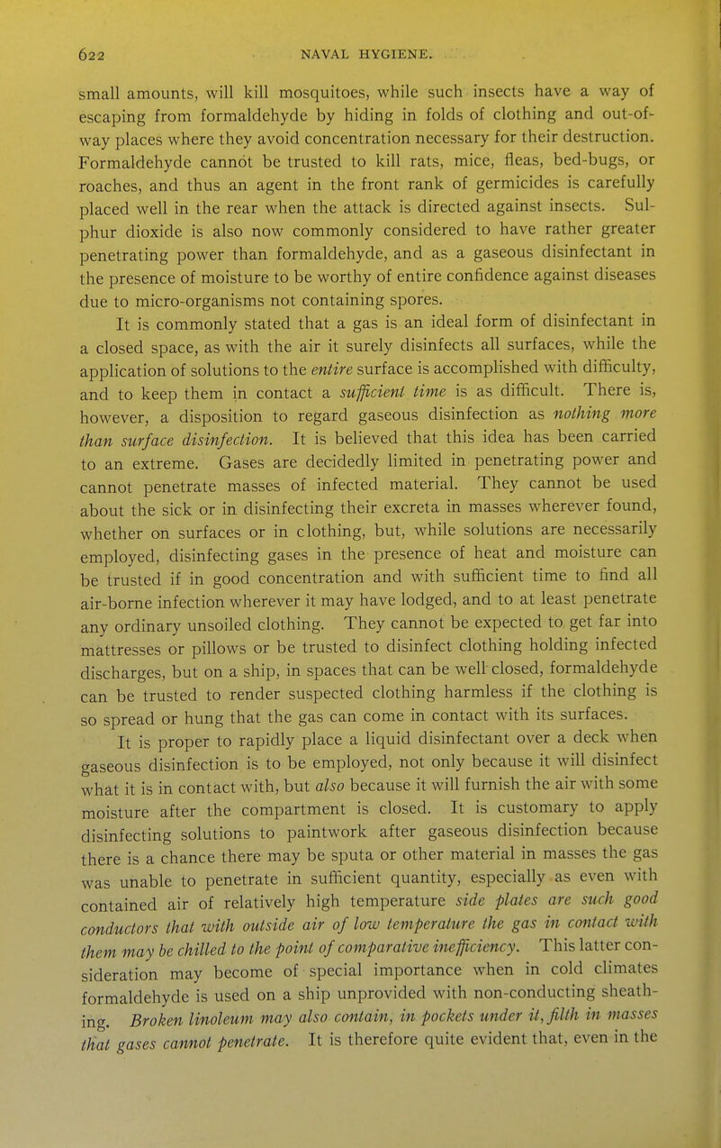 small amounts, will kill mosquitoes, while such insects have a way of escaping from formaldehyde by hiding in folds of clothing and out-of- way places where they avoid concentration necessary for their destruction. Formaldehyde cannot be trusted to kill rats, mice, fleas, bed-bugs, or roaches, and thus an agent in the front rank of germicides is carefully placed well in the rear when the attack is directed against insects. Sul- phur dioxide is also now commonly considered to have rather greater penetrating power than formaldehyde, and as a gaseous disinfectant in the presence of moisture to be worthy of entire confidence against diseases due to micro-organisms not containing spores. It is commonly stated that a gas is an ideal form of disinfectant in a closed space, as with the air it surely disinfects all surfaces, while the application of solutions to the entire surface is accomplished with difficulty, and to keep them in contact a sufficient time is as difficult. There is, however, a disposition to regard gaseous disinfection as nothing more than surface disinfection. It is believed that this idea has been carried to an extreme. Gases are decidedly limited in penetrating power and cannot penetrate masses of infected material. They cannot be used about the sick or in disinfecting their excreta in masses wherever found, whether on surfaces or in clothing, but, while solutions are necessarily employed, disinfecting gases in the presence of heat and moisture can be trusted if in good concentration and with sufficient time to find all air-borne infection wherever it may have lodged, and to at least penetrate any ordinary unsoiled clothing. They cannot be expected to get far into mattresses or pillows or be trusted to disinfect clothing holding infected discharges, but on a ship, in spaces that can be well closed, formaldehyde can be trusted to render suspected clothing harmless if the clothing is so spread or hung that the gas can come in contact with its surfaces. It is proper to rapidly place a liquid disinfectant over a deck when gaseous disinfection is to be employed, not only because it will disinfect what it is in contact with, but also because it will furnish the air with some moisture after the compartment is closed. It is customary to apply disinfecting solutions to paintwork after gaseous disinfection because there is a chance there may be sputa or other material in masses the gas was unable to penetrate in sufficient quantity, especially as even with contained air of relatively high temperature side plates are such good conductors that with outside air of low temperature the gas in contact with them may be chilled to the point of comparative inefficiency. This latter con- sideration may become of special importance when in cold climates formaldehyde is used on a ship unprovided with non-conducting sheath- ing. Broken linoleum may also contain, in pockets under it, filth in masses that gases cannot penetrate. It is therefore quite evident that, even in the