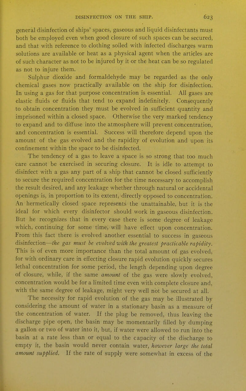 general disinfection of ships' spaces, gaseous and liquid disinfectants must both be employed even when good closure of such spaces can be secured, and that with reference to clothing soiled with infected discharges warm solutions are available or heat as a physical agent when the articles are of such character as not to be injured by it or the heat can be so regulated as not to injure them. Sulphur dioxide and formaldehyde may be regarded as the only chemical gases now practically available on the ship for disinfection. In using a gas for that purpose concentration is essential. All gases are elastic fluids or fluids that tend to expand indefinitely. Consequently to obtain concentration they must be evolved in sufficient quantity and imprisoned within a closed space. Otherwise the very marked tendency to expand and to diffuse into the atmosphere will prevent concentration, and concentration is essential. Success will therefore depend upon the amount of the gas evolved and the rapidity of evolution and upon its confinement within the space to be disinfected. The tendency of a gas to leave a space is so strong that too much care cannot be exercised in securing closure. It is idle to attempt to disinfect with a gas any part of a ship that cannot be closed sufficiently to secure the required concentration for the time necessary to accomplish the result desired, and any leakage whether through natural or accidental openings is, in proportion to its extent, directly opposed to concentration. An hermetically closed space represents the unattainable, but it is the ideal for which every disinfector should work in gaseous disinfection. But he recognizes that in every case there is some degree of leakage which, continuing for some time, will have effect upon concentration. From this fact there is evolved another essential to success in gaseous disinfection—the gas must he evolved with the greatest practicable rapidity. This is of even more importance than the total amount of gas evolved, for with ordinary care in effecting closure rapid evolution quickly secures lethal concentration for some period, the length depending upon degree of closure, while, if the same amount of the gas were slowly evolved, concentration would be for a limited time even with complete closure and, with the same degree of leakage, might very well not be secured at all. The necessity for rapid evolution of the gas may be illustrated by considering the amount of water in a stationary basin as a measure of the concentration of water. If the plug be removed, thus leaving the discharge pipe open, the basin may be momentarily filled by dumping a gallon or two of water into it, but, if water were allowed to run into the basin at a rate less than or equal to the capacity of the discharge to empty it, the basin would never contain water, however large the total amount supplied. If the rate of supply were somewhat in excess of the