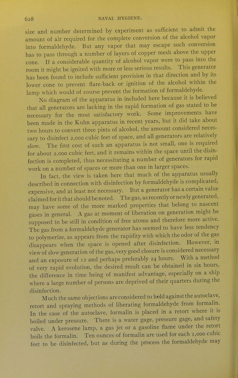 size and number determined by experiment as sufficient to admit the amount of air required for the complete conversion of the alcohol vapor into formaldehyde. But any vapor that may escape such conversion has to pass through a number of layers of copper mesh above the upper cone. If a considerable quantity of alcohol vapor were to pass into the room it might be ignited with more or less serious results. This generator has been found to include sufficient provision in that direction and by its lower cone to prevent flare-back or ignition of the alcohol within the lamp which would of course prevent the formation of formaldehyde.^ No diagram of the apparatus in included here because it is believed that all generators are lacking in the rapid formation of gas stated to be necessary for the most satisfactory work. Some improvements have been made in the Kuhn apparatus in recent years, but it did take about two hours to convert three pints of alcohol, the amount considered neces- sary to disinfect 2,000 cubic feet of space, and all generators are relatively slow. The first cost of such an apparatus is not small, one is required for about 2,000 cubic feet, and it remains within the space until the disin- fection is completed, thus necessitating a number of generators for rapid work on a number of spaces or more than one in larger spaces. In fact, the view is taken here that much of the apparatus usually described in connection with disinfection by formaldehyde is complicated, expensive, and at least not necessary. But a generator has a certain value claimed for it that should be noted. The gas, as recently or newly generated, may have some of the more marked properties that belong to nascent gases in general. A gas at moment of liberation on generation might be supposed to be still in condition of free atoms and therefore more active. The gas from a formaldehyde generator has seemed to have less tendency to polymerize, as appears from the rapidity with which the odor of the gas disappears when the space is opened after disinfection. However, m view of slow generation of the gas, very good closure is considered necessary and an exposure of 12 and perhaps preferably 24 hours. With a method of very rapid evolution, the desired result can be obtained in six hours, the difference in time being of manifest advantage, especially on a ship where a large number of persons are deprived of their quarters during the disinfection. Much the same objections are considered to hold against the autoclave, retort and spraying methods of liberating formaldehyde from formalin. In the case of the autoclave, formalin is placed in a retort where it is boiled under pressure. There is a water gage, pressure gage, and safety valve. A kerosene lamp, a gas jet or a gasoline flame under the retort boils the formahn. Ten ounces of formalin are used for each 1,000 cubic feet to be disinfected, but as during the process the formaldehyde may