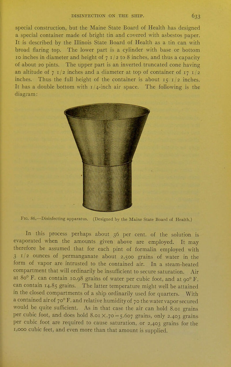 special construction, but the Maine State Board of Health has designed a special container made of bright tin and covered with asbestos paper. It is described by the Illinois State Board of Health as a tin can with broad flaring top. The lower part is a cylinder with base or bottom 10 inches in diameter and height of 7 i/2 to 8 inches, and thus a capacity of about 20 pints. The upper part is an inverted truncated cone having an altitude of 7 1/2 inches and a diameter at top of container of 17 1/2 inches. Thus the full height of the container is about 15 1/2 inches. It has a double bottom with 1/4-inch air space. The following is the diagi-am: Fig. 86.—Disinfecting apparatus. (Designed by the Maine State Board of Health.) In this process perhaps about 36 per cent, of the solution is evaporated when the amounts given above are employed. It may therefore be assumed that for each pint of formalin employed with 31/2 ounces of permanganate about 2,500 grains of water in the form of vapor are intrusted to the contained air. In a steam-heated compartment that will ordinarily be insufficient to secure saturation. Air at 80° F. can contain 10.98 grains of water per cubic foot, and at 90° F. can contain 14.85 grains. The latter temperature might well be attained in the closed compartments of a ship ordinarily used for quarters. With a contained air of 70° F. and relative humidity of 70 the water vapor secured would be quite sufficient. As in that case the air can hold 8.01 grains per cubic foot, and does hold 8.01 X.70 = 5.607 grains, only 2.403 grains per cubic foot are required to cause saturation, or 2,403 grains for the 1,000 cubic feet, and even more than that amount is supplied.