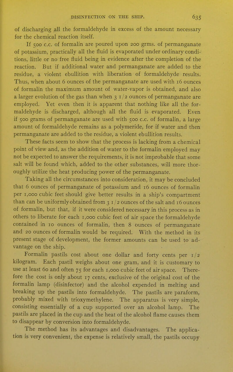 of discharging all the formaldehyde in excess of the amount necessary for the chemical reaction itself. If 500 c.c. of formalin are poured upon 200 grms. of permanganate of potassium, practically all the lluid is evaporated under ordinary condi- tions, little or no free fluid being in evidence after the completion of the reaction. But if additional water and permanganate are added to the residue, a violent ebullition v^^ith liberation of formaldehyde results. Thus, when about 6 ounces of the permanganate are used with 16 ounces of formalin the maximum amount of water-vapor is obtained, and also a larger evolution of the gas than when 31/2 ounces of permanganate are employed. Yet even then it is apparent that nothing like all the for- maldehyde is discharged, although all the fluid is evaporated. Even if 500 grams of permanganate are used with 500 c.c. of formalin, a large amount of formaldehyde remains as a polymeride, for if water and then permanganate are added to the residue, a violent ebullition results. These facts seem to show that the process is lacking from a chemical point of view and, as the addition of water to the formalin employed may not be expected to answer the requirements, it is not improbable that some salt will be found which, added to the other substances, will more thor- oughly utilize the heat producing power of the permanganate. Taking all the circumstances into consideration, it may be concluded that 6 ounces of permanganate of potassium and 16 ounces of formalin per 1,000 cubic feet should give better results in a ship's compartment than can be uniformly obtained from 31/2 ounces of the salt and 16 ounces of formalin, but that, if it were considered necessary in this process as in others to liberate for each 1,000 cubic feet of air space the formaldehyde contained in 10 ounces of formalin, then 8 ounces of permanganate and 20 ounces of formalin would be required. With the method in its present stage of development, the former amounts can be used to ad- vanta.ge on the ship. Formalin pastils cost about one dollar and forty cents per 1/2 kilogram. Each pastil weighs about one gram, and it is customary to use at least 60 and often 75 for each 1,000 cubic feet of air space. There- fore the cost is only about 17 cents, exclusive of the original cost of the formalin lamp (disinfector) and the alcohol expended in melting and breaking up the pastils into formaldehyde. The pastils are paraform, probably mixed with trioxymethylene. The apparatus is very simple, consisting essentially of a cup supported over an alcohol lamp. The pastils are placed in the cup and the heat of the alcohol flame causes them to disappear by conversion into formaldehyde. The method has its advantages and disadvantages. The applica- tion is very convenient, the expense is relatively small, the pastils occupy