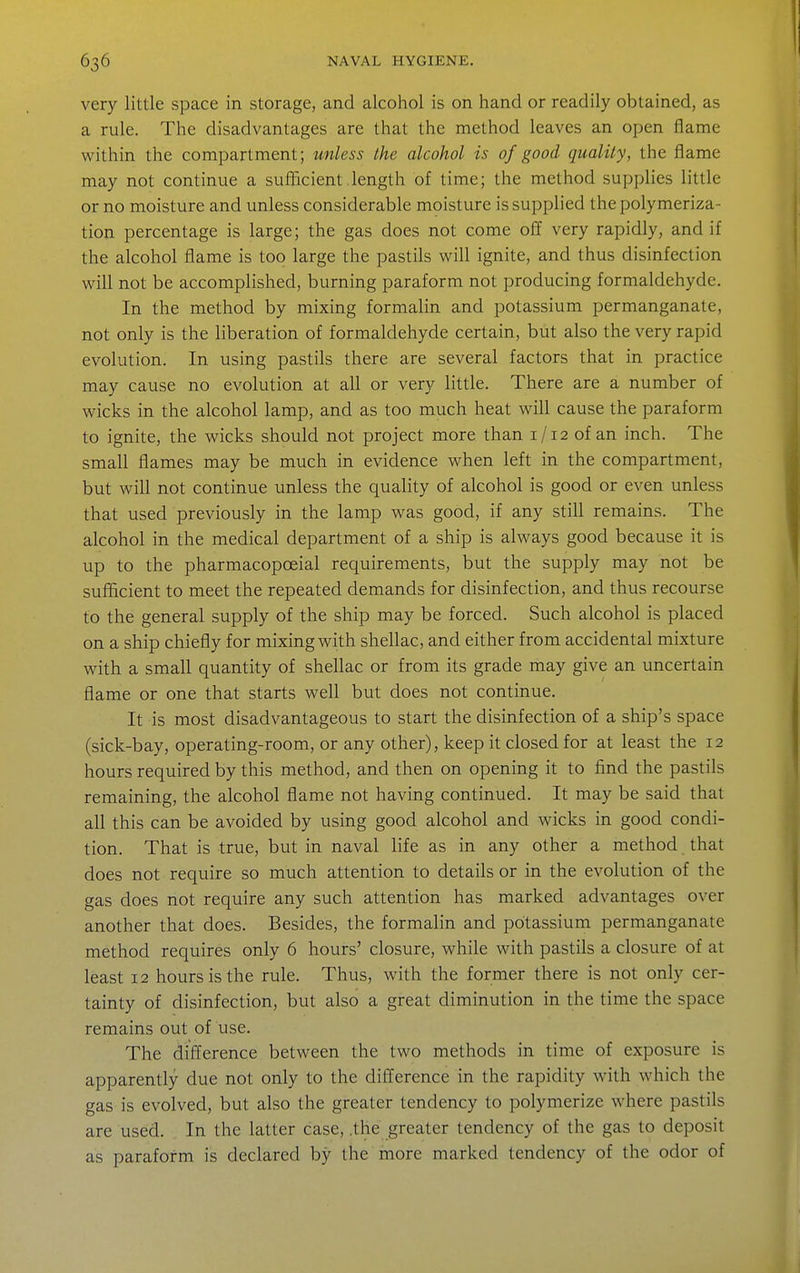 very little space in storage, and alcohol is on hand or readily obtained, as a rule. The disadvantages are that the method leaves an open flame within the compartment; unless the alcohol is of good quality, the flame may not continue a sulJicient length of time; the method supplies little or no moisture and unless considerable moisture is supplied the polymeriza- tion percentage is large; the gas does not come off very rapidly, and if the alcohol flame is too large the pastils will ignite, and thus disinfection will not be accomplished, burning paraform not producing formaldehyde. In the method by mixing formalin and potassium permanganate, not only is the liberation of formaldehyde certain, but also the very rapid evolution. In using pastils there are several factors that in practice may cause no evolution at all or very little. There are a number of wicks in the alcohol lamp, and as too much heat will cause the paraform to ignite, the wicks should not project more than 1/12 of an inch. The small flames may be much in evidence when left in the compartment, but will not continue unless the quality of alcohol is good or even unless that used previously in the lamp was good, if any still remains. The alcohol in the medical department of a ship is always good because it is up to the pharmacopoeial requirements, but the supply may not be sufiicient to meet the repeated demands for disinfection, and thus recourse to the general supply of the ship may be forced. Such alcohol is placed on a ship chiefly for mixing with shellac, and either from accidental mixture with a small quantity of shellac or from its grade may give an uncertain flame or one that starts wefl but does not continue. It is most disadvantageous to start the disinfection of a ship's space (sick-bay, operating-room, or any other), keep it closed for at least the 12 hours required by this method, and then on opening it to find the pastils remaining, the alcohol flame not having continued. It may be said that all this can be avoided by using good alcohol and wicks in good condi- tion. That is true, but in naval life as in any other a method that does not require so much attention to details or in the evolution of the gas does not require any such attention has marked advantages over another that does. Besides, the formalin and potassium permanganate method requires only 6 hours' closure, while with pastils a closure of at least 12 hours is the rule. Thus, with the former there is not only cer- tainty of disinfection, but also a great diminution in the time the space remains out of use. The difference between the two methods in time of exposure is apparently due not only to the difference in the rapidity with which the gas is evolved, but also the greater tendency to polymerize where pastils are used. In the latter case, .the greater tendency of the gas to deposit as paraform is declared by the more marked tendency of the odor of