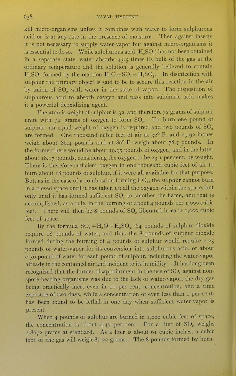 kill micro-organisms unless it combines with water to form sulphurous acid or is at any rate in the presence of moisture. Then against insects it is not necessary to supply water-vapor but against micro-organisms it is essential to do so. While sulphurous acid (H^SOj) has not been obtained in a separate state, water absorbs 43.5 times its bulk of the gas at the ordinary temperature and the solution is generally believed to contain H,S03 formed by the reaction H,0 +80^ =H,S03. In disinfection with sulphur the primary object is said to be to secure this reaction in the air by union of SO^ with water in the state of vapor. The disposition of sulphurous acid to absorb oxygen and pass into sulphuric acid makes it a powerful deoxidizing agent. The atomic weight of sulphur is 32, and therefore 32 grams of sulphur unite with 32 grams of oxygen to form SO^. To burn one pound of sulphur an equal weight of oxygen is required and two pounds of SO^ are formed. One thousand cubic feet of air at 32° F. and 29.92 inches weigh about 86.4 pounds and at 80° F. weigh about 78.7 pounds. In the former there would be about 19.95 pounds of oxygen, and in the latter about 18.17 pounds, considering the oxygen to be 23.1 per cent, by weight. There is therefore sufficient oxygen in one thousand cubic feet of air to burn about 18 pounds of sulphur, if it were all available for that purpose. But, as in the case of a combustion forming CO^, the sulphur cannot burn in a closed space until it has taken up all the oxygen within the space, but only until it has formed sufficient SO^ to smother the flame, and that is accomplished, as a rule, in the burning of about 4 pounds per 1,000 cubic feet. There will then be 8 pounds of SO^ liberated in each 1,000 cubic feet of space. By the formula SO^,+H,0 =H,S03, 64 pounds of sulphur dioxide require. 18 pounds of water, and thus the 8 pounds of sulphur dioxide formed during the burning of 4 pounds of sulphur would require 2.25 pounds of water-vapor for its conversion into sulphurous acid, or about 0.56 pound of water for each pound of sulphur, including the water-vapor already in the contained air and incident to its humidity. It has long been recognized that the former disappointment in the use of SO^ against non- spore-bearing organisms was due to the lack of water-vapor, the dry gas being practically inert even in 10 per cent, concentration, and a time exposure of two days, while a concentration of even less than i per cent, has been found to be lethal in one day when sufficient water-vapor is present. When 4 pounds of sulphur are burned in 1,000 cubic feet of space, the concentration is about 4.47 per cent. For a liter of SOj weighs 2.8672 grams at standard. As a liter is about 61 cubic inches, a cubic foot of the gas will weigh 81.22 grams. The 8 pounds formed by burn-