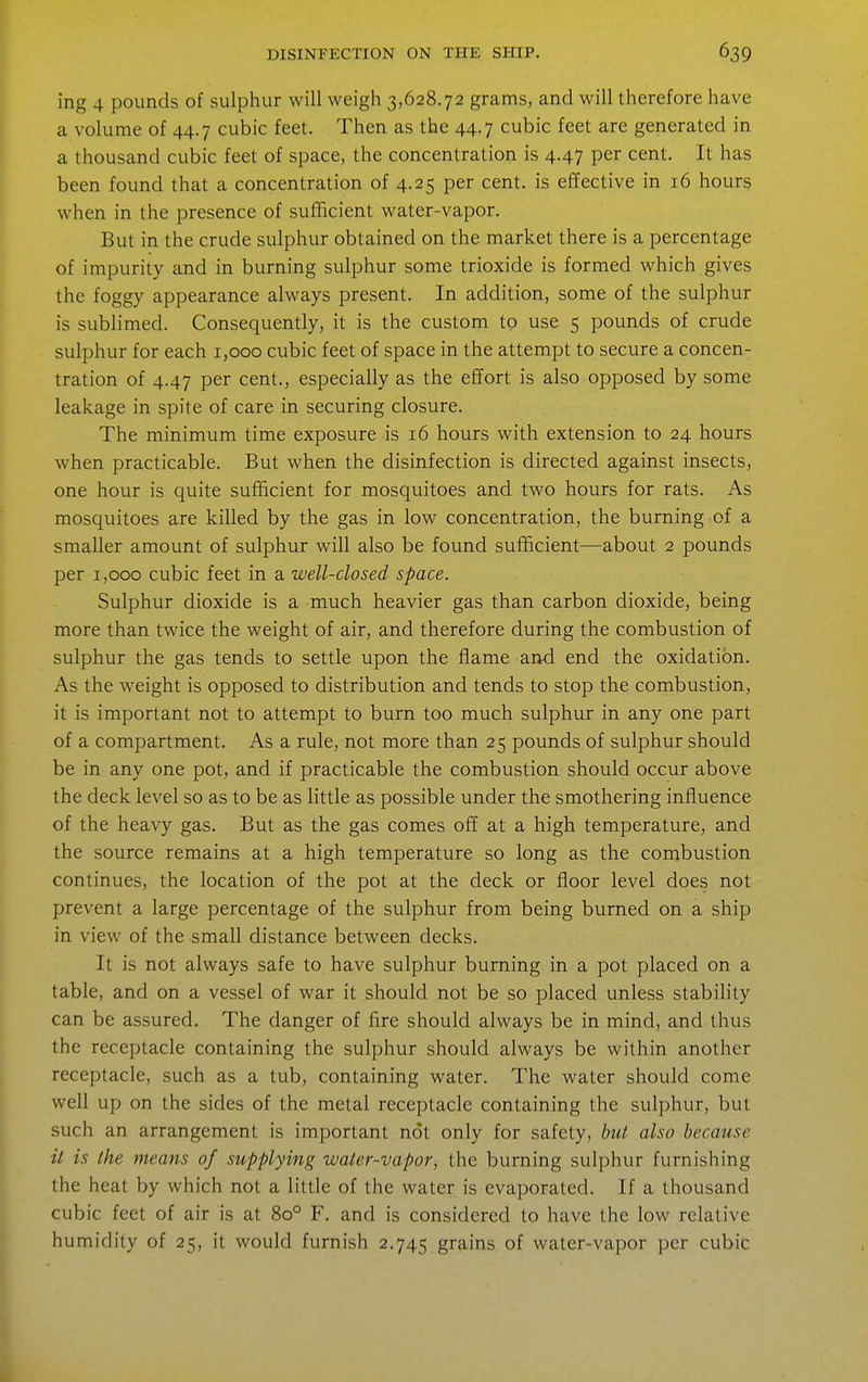 ing 4 pounds of sulphur will weigh 3,628.72 grams, and will therefore have a volume of 44.7 cubic feet. Then as the 44.7 cubic feet are generated in a thousand cubic feet of space, the concentration is 4.47 per cent. It has been found that a concentration of 4.25 per cent, is effective in 16 hour§ when in the presence of sufBcient water-vapor. But in the crude sulphur obtained on the market there is a percentage of impurity and in burning sulphur some trioxide is formed which gives the foggy appearance always present. In addition, some of the sulphur is sublimed. Consequently, it is the custom to use 5 pounds of crude sulphur for each 1,000 cubic feet of space in the attempt to secure a concen- tration of 4.47 per cent., especially as the effort is also opposed by some leakage in spite of care in securing closure. The minimum time exposure is 16 hours with extension to 24 hours when practicable. But when the disinfection is directed against insects, one hour is quite sufficient for mosquitoes and two hours for rats. As mosquitoes are killed by the gas in low concentration, the burning of a smaller amount of sulphur will also be found sufficient—about 2 pounds per 1,000 cubic feet in a well-closed space. Sulphur dioxide is a much heavier gas than carbon dioxide, being more than twice the weight of air, and therefore during the combustion of sulphur the gas tends to settle upon the flame and end the oxidation. As the Aveight is opposed to distribution and tends to stop the combustion, it is important not to attempt to burn too much sulphur in any one part of a compartment. As a rule, not more than 25 pounds of sulphur should be in any one pot, and if practicable the combustion should occur above the deck level so as to be as little as possible under the smothering influence of the heavy gas. But as the gas comes off at a high temperature, and the source remains at a high temperature so long as the combustion continues, the location of the pot at the deck or floor level does not prevent a large percentage of the sulphur from being burned on a ship in view of the small distance between decks. It is not always safe to have sulphur burning in a pot placed on a table, and on a vessel of war it should not be so placed unless stability can be assured. The danger of fire should always be in mind, and thus the receptacle containing the sulphur should always be within another receptacle, such as a tub, containing water. The water should come well up on the sides of the metal receptacle containing the sulphur, but such an arrangement is important not only for safety, but also because it is the means of supplying water-vapor, the burning sulphur furnishing the heat by which not a little of the water is evaporated. If a thousand cubic feet of air is at 80° F. and is considered to have the low relative humidity of 25, it would furnish 2.745 grains of water-vapor per cubic