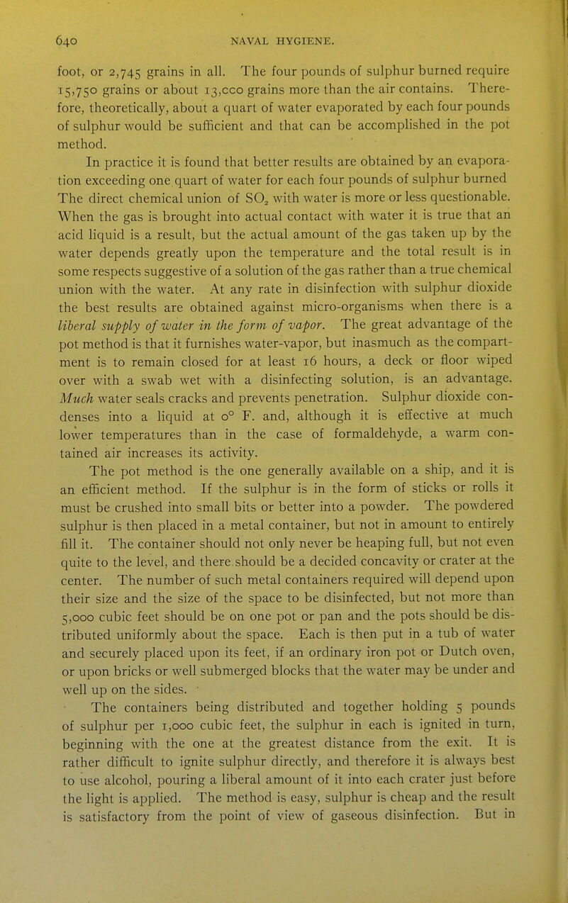 foot, or 2,745 grains in all. The four pounds of sulphur burned require 15,750 grains or about 13,000 grains more than the air contains. There- fore, theoretically, about a quart of water evaporated by each four pounds of sulphur would be sufficient and that can be accomplished in the pot method. In practice it is found that better results are obtained by an evapora- tion exceeding one quart of water for each four pounds of sulphur burned The direct chemical union of SO^ with water is more or less questionable. When the gas is brought into actual contact with water it is true that an acid liquid is a result, but the actual amount of the gas taken up by the water depends greatly upon the temperature and the total result is in some respects suggestive of a solution of the gas rather than a true chemical union with the water. At any rate in disinfection with sulphur dioxide the best resuks are obtained against micro-organisms when there is a liberal supply of water in the form of vapor. The great advantage of the pot method is that it furnishes water-vapor, but inasmuch as the compart- ment is to remain closed for at least 16 hours, a deck or floor wiped over with a swab wet with a disinfecting solution, is an advantage. Much water seals cracks and prevents penetration. Sulphur dioxide con- denses into a liquid at 0° F. and, although it is effective at much lower temperatures than in the case of formaldehyde, a warm con- tained air increases its activity. The pot method is the one generally available on a ship, and it is an efficient method. If the sulphur is in the form of sticks or rolls it must be crushed into small bits or better into a powder. The powdered sulphur is then placed in a metal container, but not in amount to entirely fill it. The container should not only never be heaping full, but not even quite to the level, and there.should be a decided concavity or crater at the center. The number of such metal containers required will depend upon their size and the size of the space to be disinfected, but not more than 5,000 cubic feet should be on one pot or pan and the pots should be dis- tributed uniformly about the space. Each is then put in a tub of water and securely placed upon its feet, if an ordinary iron pot or Dutch oven, or upon bricks or well submerged blocks that the water may be under and well up on the sides. The containers being distributed and together holding 5 pounds of sulphur per 1,000 cubic feet, the sulphur in each is ignited in turn, beginning with the one at the greatest distance from the exit. It is rather difficult to ignite sulphur directly, and therefore it is always best to use alcohol, pouring a liberal amount of it into each crater just before the light is applied. The method is easy, sulphur is cheap and the result is satisfactory from the point of view of gaseous disinfection. But in