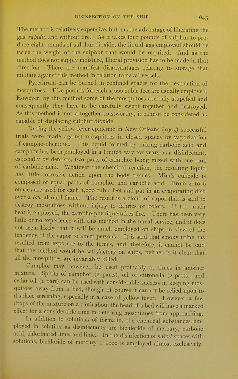The method is relatively expensive, but has the advantage of liberating the gas rapidly and without fire. As it takes four pounds of sulphur to pro- duce eight pounds of sulphur dioxide, the liquid gas employed should be twice the weight of the sulphur that would be required. And as the method does not supply moisture, liberal provision has to be made in that direction. There are manifest disadvantages relating to storage that militate against this method in relation to naval vessels. Pyrethrum can be burned in confined spaces for the destruction of mosquitoes. Five pounds for each 1,000 cubic feet are usually employed. However, by this method some of the mosquitoes are only stupefied and consequently they have to be carefully swept together and destroyed. As this method is not altogether trustworthy, it cannot be considered as capable of displacing sulphur dioxide. During the yellow fever epidemic in New Orleans (1905) successful trials were made against mosquitoes in closed spaces by vaporization of campho-phenique. This liquid formed by mixing carbolic acid and camph6r has been employed in a limited way for years as a disinfectant, especially by dentists, two parts of camphor being mixed with one part of carbolic acid. Whatever the chemical reaction, the resulting liquid has little corrosive action upon the body tissues. Mim's culicide is composed of equal parts of camphor and carbolic acid. From 4 to 6 ounces are used for each 1,000 cubic feet and put in an evaporating dish over a low alcohol flame. The result is a cloud of vapor that is said to destroy mosquitoes without injury to fabrics or colors. If too much heat is employed, the campho-phenique takes fire. There has been very little or no experience with this method in the naval service, and it does not seem likely that it will be much employed on ships in view of the tendency of the vapor to affect persons. It is said that smoky urine has resulted from exposure to the fumes, and, therefore, it cannot be said that the method would be satisfactory on ships, neither is it clear that all the mosquitoes are invariably killed. Camphor may, however, be used profitably at times in another mixture. Spirits of camphor (2 parts), oil of citronella (2 parts), and cedar oil (i part) can be used with considerable success in keeping mos- quitoes away from a bed, though of course it cannot be relied upon to displace screening, especially in a case of yellow fever. However, a few drops of the mixture on a cloth about the head of a bed will have a marked effect for a considerable time in deterring mosquitoes from approaching. In addition to solutions of formalin, the chemical substances em- ployed in solution as disinfectants are bichloride of mercury, carbolic acid, chlorinated lime, and lime. In the disinfection of ships' spaces with solutions, bichloride of mercury i-iooo is employed almost exclusively.