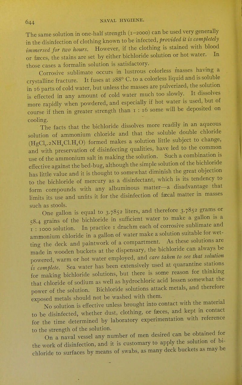 The same solution in one-half strength (1-2000) can be used very generally in the disinfection of clothing known to be infected, provided it ts completely immersed for two hours. However, if the clothing is stained with blood or f^ces, the stains are set by either bichloride solution or hot water. In those cases a formalin solution is satisfactory. Corrosive sublimate occurs in lustrous colorless masses having a crystalline fracture. It fuses at 288° C. to a colorless liquid and is soluble in 16 parts of cold water, but unless the masses are pulverized, the solution is effected in any amount of cold water much too slowly. It dissolves more rapidly when powdered, and especially if hot water is used, but of course if then in greater strength than i : 16 some will be deposited on cooling. . The facts that the bichloride dissolves more readily m an aqueous solution of ammonium chloride and that the soluble double chloride (HgCl 2NH4C1.H,0) formed makes a solution Httle subject to change, and with preservation of disinfecting qualities, have led to the common use of the ammonium salt in making the solution. Such a combination is effective against the bed-bug, although the simple solution of the bichloride has little value and it is thought to somewhat diminish the great objection to the bichloride of mercury as a disinfectant, which is its tendency to form compounds with any albuminous matter-a disadvantage that limits its use and unfits it for the disinfection of fffical matter m masses such as stools. One gallon is equal to 3.7852 liters, and therefore 3.7852 grams or 58 4 grains of the bichloride in sufficient water to make a gallon is a I • 1000 solution. In practice i drachm each of corrosive sublimate and ammonium chloride in a gallon of water make a solution suitable for wet- ting the deck and paintwork of a compartment. As these solutions are made in wooden buckets at the dispensary, the bichloride can always be powered, warm or hot water employed, and care taken to see that solution is complete. Sea water has been extensively used at quarantine stations for making bichloride solutions, but there is some reason for thinking that chloride of sodium as well as hydrochloric acid lessen somewhat the power of the solution. Bichloride solutions attack metals, and therefore exposed metals should not be washed with them. _ No solution is effective unless brought into contact with the material to be disinfected, whether dust, clothing, or f^ces, and kept m contact for the time determined by laboratory experimentation with reference to the strength of the solution. , • j r . On a naval vessel any number of men desired can be obtained for the work of disinfection, and it is customary to apply the solution of bi- chloride to surfaces by means of swabs, as many deck buckets as may be