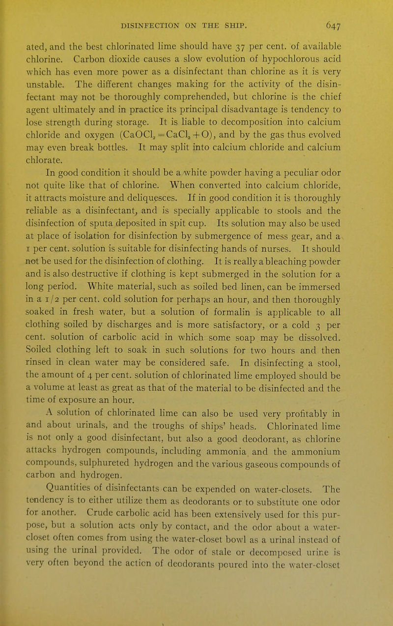 ated, and the best chlorinated lime should have 37 per cent, of available chlorine. Carbon dioxide causes a slow evolution of hypochlorous acid which has even more power as a disinfectant than chlorine as it is very unstable. The different changes making for the activity of the disin- fectant may not be thoroughly comprehended, but chlorine is the chief agent ultimately and in practice its principal disadvantage is tendency to lose strength during storage. It is liable to decomposition into calcium chloride and oxygen (CaOCl^ =CaCl2 + 0), and by the gas thus evolved may even break bottles. It may split into calcium chloride and calcium chlorate. In good condition it should be a white powder having a peculiar odor not quite like that of chlorine. When converted into calcium chloride, it attracts moisture and deliquesces. If in good condition it is thoroughly reliable as a disinfectant, and is specially applicable to stools and the disinfection of sputa deposited in spit cup. Its solution may also be used at place of isolation for disinfection by submergence of mess gear, and a I per cent, solution is suitable for disinfecting hands of nurses. It should not be used for the disinfection of clothing. It is really a bleaching powder and is also destructive if clothing is kept submerged in the solution for a long period. White material, such as soiled bed linen, can be immersed in a I /2 per cent, cold solution for perhaps an hour, and then thoroughly soaked in fresh water, but a solution of formalin is apphcable to all clothing soiled by discharges and is more satisfactory, or a cold 3 per cent, solution of carbolic acid in which some soap may be dissolved. Soiled clothing left to soak in such solutions for two hours and then rinsed in clean water may be considered safe. In disinfecting a stool, the amount of 4 per cent, solution of chlorinated lime employed should be a volume at least as great as that of the material to be disinfected and the time of exposure an hour. A solution of chlorinated lime can also be used very profitably in and about urinals, and the troughs of ships' heads. Chlorinated lime is not only a good disinfectant, but also a good deodorant, as chlorine attacks hydrogen compounds, including ammonia and the ammonium compounds, sulphureted hydrogen and the various gaseous compounds of carbon and hydrogen. Quantities of disinfectants can be expended on water-closets. The tendency is to ehher utilize them as deodorants or to substitute one odor for another. Crude carbolic acid has been extensively used for this pur- pose, but a solution acts only by contact, and the odor about a water- closet often comes from using the water-closet bowl as a urinal instead of using the urinal provided. The odor of stale or decomposed urine is very often beyond the action of deodorants poured into the water-closet