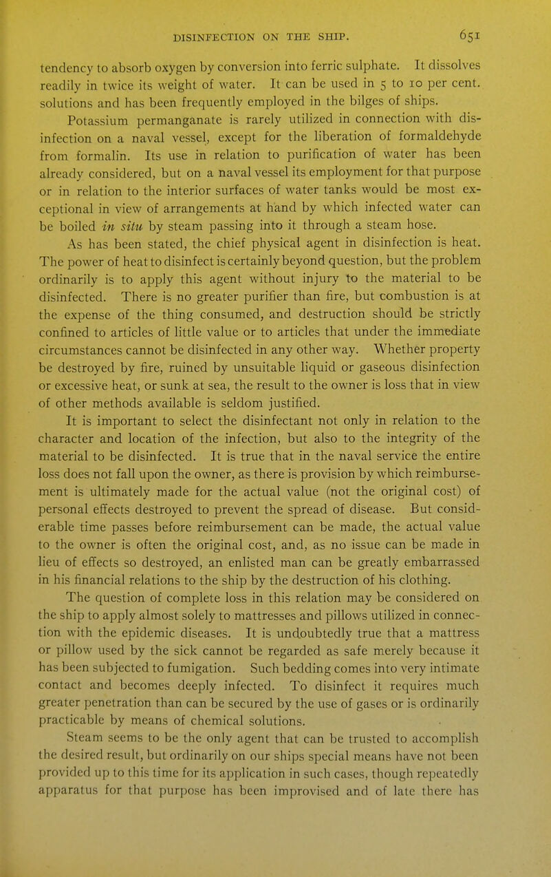 tendency to absorb oxygen by conversion into ferric sulphate. It dissolves readily in twice its weight of water. It can be used in 5 to 10 per cent, solutions and has been frequently employed in the bilges of ships. Potassium permanganate is rarely utilized in connection with dis- infection on a naval vessel, except for the liberation of formaldehyde from formalin. Its use in relation to purification of water has been already considered, but on a naval vessel its employment for that purpose or in relation to the interior surfaces of water tanks would be most ex- ceptional in view of arrangements at hand by which infected water can be boiled in situ by steam passing into it through a steam hose. As has been stated, the chief physical agent in disinfection is heat. The power of heat to disinfect is certainly beyond question, but the problem ordinarily is to apply this agent without injury to the material to be disinfected. There is no greater purifier than fire, but combustion is at the expense of the thing consumed, and destruction should be strictly confined to articles of little value or to articles that under the immediate circumstances cannot be disinfected in any other way. Whether property be destroyed by fire, ruined by unsuitable liquid or gaseous disinfection or excessive heat, or sunk at sea, the result to the owner is loss that in view of other methods available is seldom justified. It is important to select the disinfectant not only in relation to the character and location of the infection, but also to the integrity of the material to be disinfected. It is true that in the naval service the entire loss does not fall upon the owner, as there is provision by which reimburse- ment is ultimately made for the actual value (not the original cost) of personal effects destroyed to prevent the spread of disease. But consid- erable time passes before reimbursement can be made, the actual value to the owner is often the original cost, and, as no issue can be made in lieu of effects so destroyed, an enlisted man can be greatly embarrassed in his financial relations to the ship by the destruction of his clothing. The question of complete loss in this relation may be considered on the ship to apply almost solely to mattresses and pillows utilized in connec- tion with the epidemic diseases. It is undoubtedly true that a mattress or pillow used by the sick cannot be regarded as safe merely because it has been subjected to fumigation. Such bedding comes into very intimate contact and becomes deeply infected. To disinfect it requires much greater penetration than can be secured by the use of gases or is ordinarily practicable by means of chemical solutions. Steam seems to be the only agent that can be trusted to accomplish the desired result, but ordinarily on our ships special means have not been provided up to this time for its application in such cases, though repeatedly apparatus for that purpose has been improvised and of laic there has