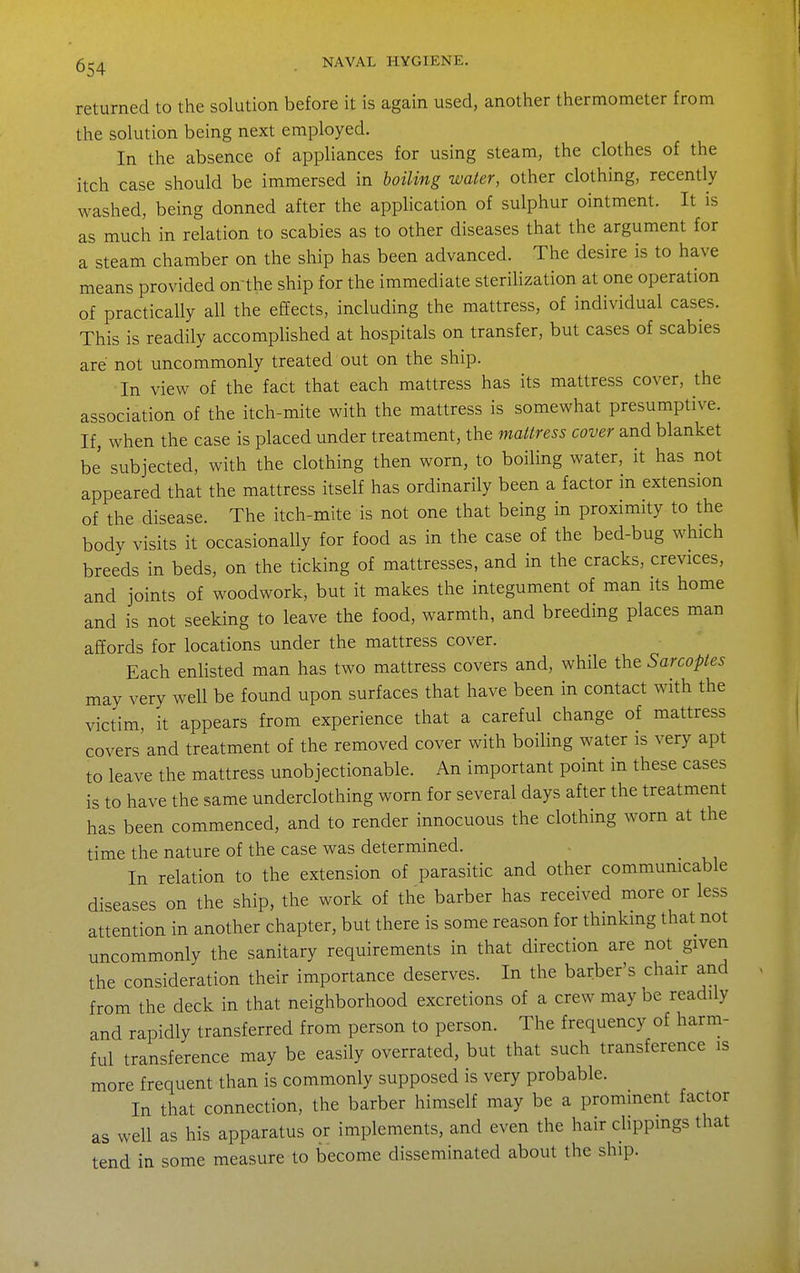 returned to the solution before it is again used, another thermometer from the solution being next employed. In the absence of appliances for using steam, the clothes of the itch case should be immersed in boiling water, other clothing, recently washed, being donned after the application of sulphur ointment. It is as much in relation to scabies as to other diseases that the argument for a steam chamber on the ship has been advanced. The desire is to have means provided on'the ship for the immediate sterilization at one operation of practically all the effects, including the mattress, of individual cases. This is readily accomplished at hospitals on transfer, but cases of scabies are not uncommonly treated out on the ship. In view of the fact that each mattress has its mattress cover, the association of the itch-mite with the mattress is somewhat presumptive. If, when the case is placed under treatment, the mattress cover and blanket be' subjected, with the clothing then worn, to boiling water, it has not appeared that the mattress itself has ordinarily been a factor in extension of the disease. The itch-mite is not one that being in proximity to the body visits it occasionally for food as in the case of the bed-bug which breeds in beds, on the ticking of mattresses, and in the cracks, crevices, and joints of woodwork, but it makes the integument of man its home and is not seeking to leave the food, warmth, and breeding places man affords for locations under the mattress cover. Each enlisted man has two mattress covers and, while the Sarcoptes may very well be found upon surfaces that have been in contact with the victim, it appears from experience that a careful change of mattress covers'and treatment of the removed cover with boiling water is very apt to leave the mattress unobjectionable. An important point in these cases is to have the same underclothing worn for several days after the treatment has been commenced, and to render innocuous the clothing worn at the time the nature of the case was determined. In relation to the extension of parasitic and other communicable diseases on the ship, the work of the barber has received more or less attention in another chapter, but there is some reason for thinking that not uncommonly the sanitary requirements in that direction are not given the consideration their importance deserves. In the barber's chair and from the deck in that neighborhood excretions of a crew may be readily and rapidly transferred from person to person. The frequency of harm- ful transference may be easily overrated, but that such transference is more frequent than is commonly supposed is very probable. In that connection, the barber himself may be a prominent factor as well as his apparatus or implements, and even the hair clippmgs that tend in some measure to become disseminated about the ship.