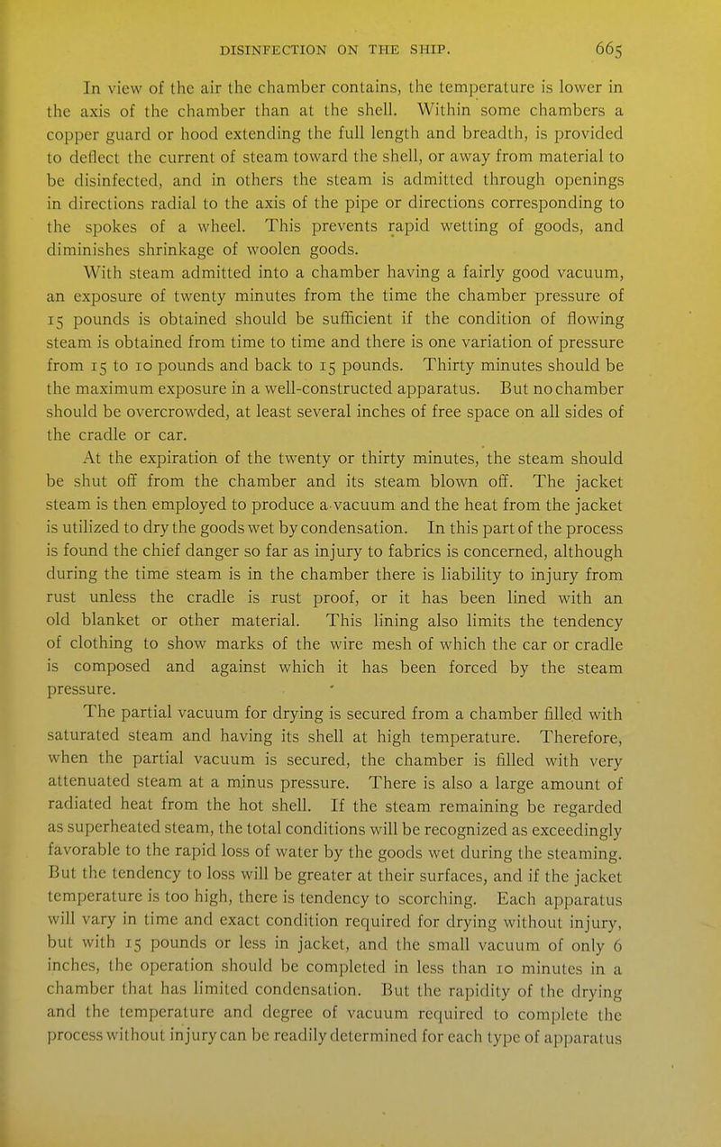 In view of the air the chamber contains, the temperature is lower in the axis of the chamber than at the shell. Within some chambers a copper guard or hood extending the full length and breadth, is provided to deflect the current of steam toward the shell, or away from material to be disinfected, and in others the steam is admitted through openings in directions radial to the axis of the pipe or directions corresponding to the spokes of a wheel. This prevents rapid wetting of goods, and diminishes shrinkage of woolen goods. With steam admitted into a chamber having a fairly good vacuum, an exposure of twenty minutes from the time the chamber pressure of 15 pounds is obtained should be sufficient if the condition of flowing steam is obtained from time to time and there is one variation of pressure from 15 to 10 pounds and back to 15 pounds. Thirty minutes should be the maximum exposure in a well-constructed apparatus. But no chamber should be overcrowded, at least several inches of free space on all sides of the cradle or car. At the expiration of the twenty or thirty minutes, the steam should be shut off from the chamber and its steam blown off. The jacket steam is then employed to produce a vacuum and the heat from the jacket is utilized to dry the goods wet by condensation. In this part of the process is found the chief danger so far as injury to fabrics is concerned, although during the time steam is in the chamber there is liability to injury from rust unless the cradle is rust proof, or it has been lined with an old blanket or other material. This lining also limits the tendency of clothing to show marks of the wire mesh of which the car or cradle is composed and against which it has been forced by the steam pressure. The partial vacuum for drying is secured from a chamber filled with saturated steam and having its shell at high temperature. Therefore, when the partial vacuum is secured, the chamber is filled with very attenuated steam at a minus pressure. There is also a large amount of radiated heat from the hot shell. If the steam remaining be regarded as superheated steam, the total conditions will be recognized as exceedingly favorable to the rapid loss of water by the goods wet during the steaming. But the tendency to loss will be greater at their surfaces, and if the jacket temperature is too high, there is tendency to scorching. Each apparatus will vary in time and exact condition required for drying without injury, but with 15 pounds or less in jacket, and the small vacuum of only 6 inches, the operation should be completed in less than 10 minutes in a chamber that has limited condensation. But the rapidity of the drying and the temperature and degree of vacuum required to complete the process without injury can be readily determined for each type of apparatus