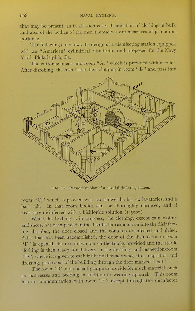 that may be present, as in all such cases disinfection of clothing in bulk and also of the bodies o' the men themselves are measures of prime im- portance. The following cut shows the design of a disinfecting station equipped with an American cylindrical disinfector and proposed for the Navy Yard, Philadelphia, Pa. The entrance opens into room A, which is provided with a toilet. After disrobing, the men leave their clothing in room B and pass into Fig. 88.—Perspective plan of a naval disinfecting station. room C, which s provied with six shower-baths, six lavatories, and a bath-tub. In that room bodies can be thoroughly cleansed, and if necessary disinfected with a bichloride solution (i 15000) While the bath'ng is in progress, the clothing, except rain clothes and shoes, has been placed in the disinfector car and run into the disinfect- ing chamber, the door closed and the contents disinfected and dried. After that has been accomplished, the door of the disinfector in room F is opened, the car drawn out on the tracks provided and the sterile clothing is then ready for delivery in the dressing- and inspection-room  D, where it is given to each individual owner who, after inspection and dressing, passes out of the building through the door marked exit. The room  B  is sufficiently large to provide for much material, such as mattresses and bedding in addition to wearing apparel. This room has no communication with room F except through the disinfector