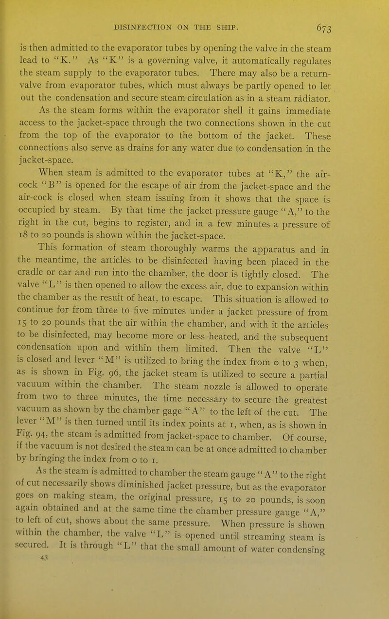 is then admitted to the evaporator tubes by opening the valve in the steam lead to K. As K is a governing valve, it automatically regulates the steam supply to the evaporator tubes. There may also be a return- valve from evaporator tubes, which must always be partly opened to let out the condensation and secure steam circulation as in a steam radiator. As the steam forms within the evaporator shell it gains immediate access to the jacket-space through the two connections shown in the cut from the top of the evaporator to the bottom of the jacket. These connections also serve as drains for any water due to condensation in the jacket-space. When steam is admitted to the evaporator tubes at K, the air- cock B is opened for the escape of air from the jacket-space and the air-cock is closed when steam issuing from it shows that the space is occupied by steam. By that time the jacket pressure gauge A, to the right in the cut, begins to register, and in a few minutes a pressure of 18 to 20 pounds is shown within the jacket-space. This formation of steam thoroughly warms the apparatus and in the meantime, the articles to be disinfected having been placed in the cradle or car and run into the chamber, the door is tightly closed. The valve L is then opened to allow the excess air, due to expansion within the chamber as the result of heat, to escape. This situation is allowed to continue for from three to five minutes under a jacket pressure of from 15 to 20 pounds that the air within the chamber, and with it the articles to be disinfected, may become more or less heated, and the subsequent condensation upon and within them limited. Then the valve L is closed and lever M is utilized to bring the index from o to 3 when, as is shown in Fig. 96, the jacket steam is utilized to secure a partial vacuum within the chamber. The steam nozzle is allowed to operate from two to three minutes, the time necessary to secure the greatest vacuum as shown by the chamber gage A to the left of the cut. The lever M is then turned until its index points at i, when, as is shown in Fig. 94, the steam is admitted from jacket-space to chamber. Of course, if the vacuum is not desired the steam can be at once admitted to chamber by bringing the index from o to i. As the steam is admitted to chamber the steam gauge A to the right of cut necessarily shows diminished jacket pressure, but as the evaporator goes on making steam, the original pressure, 15 to 20 pounds, is soon agam obtamed and at the same time the chamber pressure gauge A, to left of cut, shows about the same pressure. When pressure is shown withm the chamber, the valve L is opened until streaming steam is secured. It is through L that the small amount of water condensing