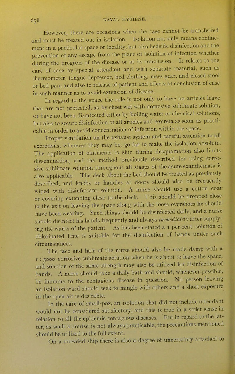 However, there are occasions when the case cannot be transferred and must be treated out in isolation. Isolation not only means confine- ment in a particular space or locality, but also bedside disinfection and the prevention of any escape from the place of isolation of infection whether during the progress of the disease or at its conclusion. It relates to the care of case by special attendant and with separate material, such as thermometer, tongue depressor, bed clothing, mess gear, and closed stool or bed pan, and also to release of patient and effects at conclusion of case in such manner as to avoid extension of disease. In. regard to the space the rule is not only to have no articles leave that are not protected, as by sheet wet with corrosive sublimate solution, or have not been disinfected either by boiling water or chemical solutions, but also to secure disinfection of all articles and excreta as soon as practi- cable in order to avoid concentration of infection within the space. Proper ventilation on the exhaust system and careful attention to all excretions, wherever they may be, go far to make the isolation absolute. The application of ointments to skin during desquamation also limits dissemination, and the method previously described for using corro- sive sublimate solution throughout all stages of the acute exanthemata is also applicable. The deck about the bed should be treated as previously described, and knobs or handles at doors should also be frequently wiped with disinfectant solution. A nurse should use a cotton coat or covering extending close to the deck. This should be dropped close to the exit on leaving the space along with the loose overshoes he should have been wearing. Such things should be disinfected daily, and a nurse should disinfect his hands frequently and always immediately after supply- ing the wants of the patient. As has been stated a i per cent, solution of chlorinated lime is suitable for the disinfection of hands under such circumstances. The face and hair of the nurse should also be made damp with a I : 5000 corrosive sublimate solution when he is about to leave the space, and solution of the same strength may also be utilized for disinfection of hands. A nurse should take a daily bath and should, whenever possible, be immune to the contagious disease in question. No person leavmg an isolation ward should seek to mingle with others and a short exposure in the open air is desirable. In the care of small-pox, an isolation that did not include attendant would not be considered satisfactory, and this is true in a strict sense in relation to all the epidemic contagious diseases. But in regard to the lat- ter, as such a course is not always practicable, the precautions mentioned should be utilized to the full extent. On a crowded ship there is also a degree of uncertainty attached to