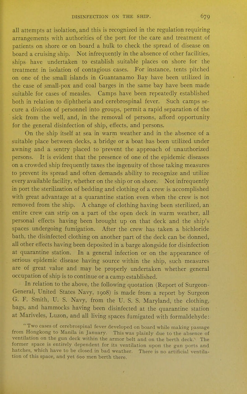 all attempts at isolation, and this is recognized in the regulation requiring arrangements with authorities of the port for the care and treatment of patients on shore or on board a hulk to check the spread of disease on board a cruising ship. Not infrequently in the absence of other facilities, ships have undertaken to establish suitable places on shore for the treatment in isolation of contagious cases. For instance, tents pitched on one of the small islands in Guantanamo Bay have been utilized in the case of small-pox and coal barges in the same bay have been made suitable for cases of measles. Camps have been repeatedly established both in relation to diphtheria and cerebrospinal fever. Such camps se- cure a division of personnel into groups, permit a rapid separation of the sick from the well, and, in the removal of persons, afford opportunity for the general disinfection of ship, effects, and persons. On the ship itself at sea in warm weather and in the absence of a suitable place between decks, a bridge or a boat has been utilized under awning and a sentry placed to prevent the approach of unauthorized persons. It is evident that the presence of one of the epidemic diseases on a crowded ship frequently taxes the ingenuity of those taking measures to prevent its spread and often demands ability to recognize and utilize every available facility, whether on the ship or on shore. Not infrequently in port the sterilization of bedding and clothing of a crew is accomplished with great advantage at a quarantine station even when the crew is not removed from the ship. A change of clothing having been sterilized, an entire crew can strip on a part of the open deck in warm weather, all personal effects having been brought up on that deck and the ship's spaces undergoing fumigation. After the crew has taken a bichloride bath, the disinfected clothing on another part of the deck can be donned, all other effects having been deposited in a barge alongside for disinfection at quarantine station. In a general infection or on the appearance of serious epidemic disease having source within the ship, such measures are of great value and may be properly undertaken whether general occupation of ship is to continue or a camp established. In relation to the above, the following quotation (Report of Surgeon- General, United States Navy, 1908) is made from a report by Surgeon G. F. Smith, U. S. Navy, from the U. S. S. Maryland, the clothing, bags, and hammocks having been disinfected at the quarantine station at Mariveles, Luzon, and all living spaces fumigated with formaldehyde: Two cases of cerebrospinal fever developed on board while making passage from Hongkong to Manila in January. This was plainly due to the absence of ventilation on the gun deck within the armor belt and on the berth deck.^ The former space is entirely dependent for its ventilation upon the gun ports and hatches, which have to be closed in bad weather. There is no artificial ventila- tion of this space, and yet 600 men berth there.