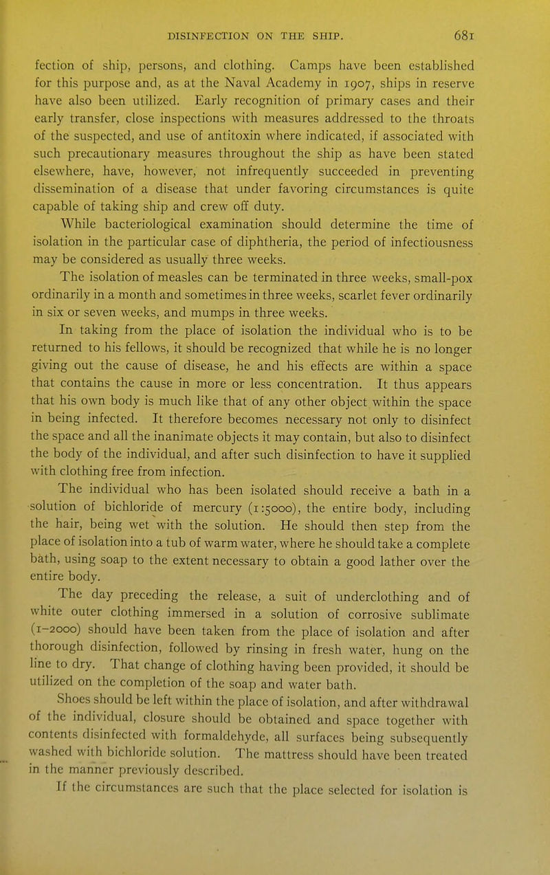 fection of ship, persons, and clothing. Camps have been established for this purpose and, as at the Naval Academy in 1907, ships in reserve have also been utilized. Early recognition of primary cases and their early transfer, close inspections with measures addressed to the throats of the suspected, and use of antitoxin where indicated, if associated with such precautionary measures throughout the ship as have been stated elsewhere, have, however, not infrequently succeeded in preventing dissemination of a disease that under favoring circumstances is quite capable of taking ship and crew off duty. While bacteriological examination should determine the time of isolation in the particular case of diphtheria, the period of infectiousness may be considered as usually three weeks. The isolation of measles can be terminated in three weeks, small-pox ordinarily in a month and sometimes in three weeks, scarlet fever ordinarily in six or seven weeks, and mumps in three weeks. In taking from the place of isolation the individual who is to be returned to his fellows, it should be recognized that while he is no longer giving out the cause of disease, he and his effects are within a space that contains the cause in more or less concentration. It thus appears that his own body is much like that of any other object within the space in being infected. It therefore becomes necessary not only to disinfect the space and all the inanimate objects it may contain, but also to disinfect the body of the individual, and after such disinfection to have it supplied with clothing free from infection. The individual who has been isolated should receive a bath in a solution of bichloride of mercury (1:5000), the entire body, including the hair, being wet with the solution. He should then step from the place of isolation into a tub of warm water, where he should take a complete bath, using soap to the extent necessary to obtain a good lather over the entire body. The day preceding the release, a suit of underclothing and of white outer clothing immersed in a solution of corrosive sublimate (1-2000) should have been taken from the place of isolation and after thorough disinfection, followed by rinsing in fresh water, hung on the line to dry. That change of clothing having been provided, it should be utilized on the completion of the soap and water bath. Shoes should be left within the place of isolation, and after withdrawal of the individual, closure should be obtained and space together with contents disinfected with formaldehyde, all surfaces being subsequently washed with bichloride solution. The mattress should have been treated in the manner previously described. If the circumstances are such that the place selected for isolation is