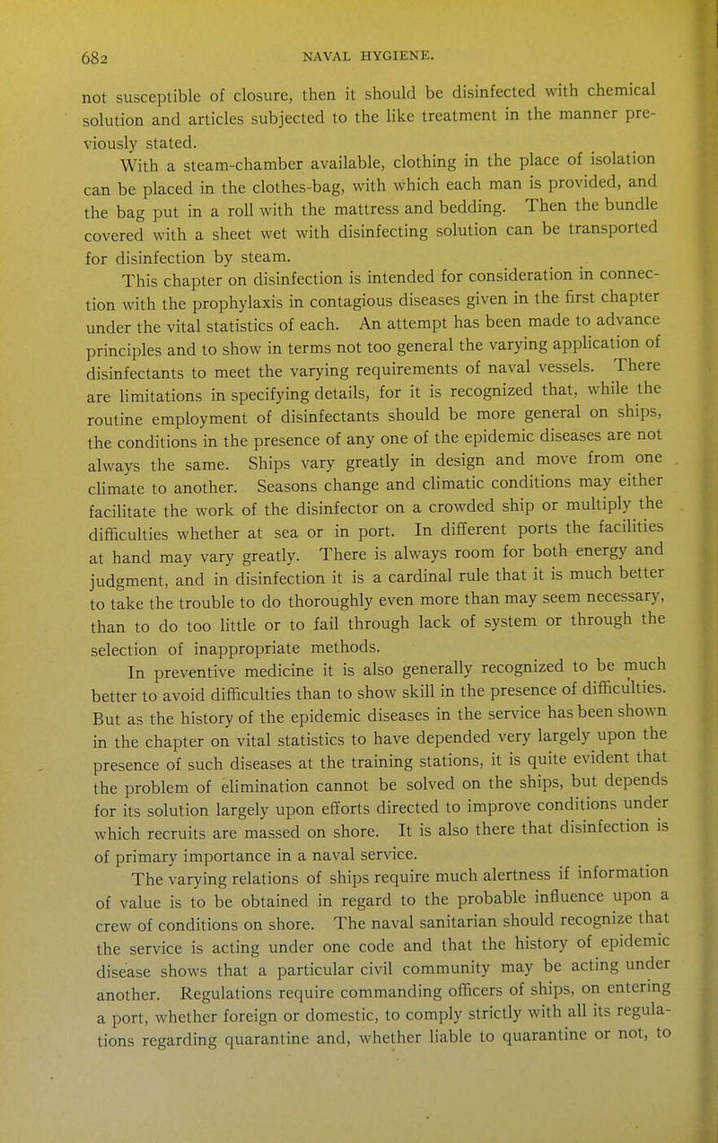 not susceptible of closure, then it should be disinfected with chemical solution and articles subjected to the like treatment in the manner pre- viously stated. With a steam-chamber available, clothing in the place of isolation can be placed in the clothes-bag, with which each man is provided, and the bag put in a roll with the mattress and bedding. Then the bundle covered with a sheet wet with disinfecting solution can be transported for disinfection by steam. This chapter on disinfection is intended for consideration in connec- tion with the prophylaxis in contagious diseases given in the first chapter under the vital statistics of each. An attempt has been made to advance principles and to show in terms not too general the varying application of disinfectants to meet the varying requirements of naval vessels. There are Hmitations in specifying details, for it is recognized that, while the routine employment of disinfectants should be more general on ships, the conditions in the presence of any one of the epidemic diseases are not always the same. Ships vary greatly in design and move from one climate to another. Seasons change and climatic conditions may either facilitate the work of the disinfector on a crowded ship or multiply the difficulties whether at sea or in port. In different ports the facilities at hand may vary greatly. There is always room for both energy and judgment, and in disinfection it is a cardinal rule that it is much better to take the trouble to do thoroughly even more than may seem necessary, than to do too little or to fail through lack of system or through the selection of inappropriate methods. In preventive medicine it is also generally recognized to be much better to avoid difficulties than to show skill in the presence of difficukies. But as the history of the epidemic diseases in the service has been shown in the chapter on vital statistics to have depended very largely upon the presence of such diseases at the training stations, it is quite evident that the problem of elimination cannot be solved on the ships, but depends for its solution largely upon efforts directed to improve conditions under which recruits are massed on shore. It is also there that disinfection is of primary importance in a naval service. The varying relations of ships require much alertness if information of value is to be obtained in regard to the probable influence upon a crew of conditions on shore. The naval sanitarian should recognize that the service is acting under one code and that the history of epidemic disease shows that a particular civil community may be acting under another. Regulations require commanding officers of ships, on entermg a port, whether foreign or domestic, to comply strictly with all its regula- tions regarding quarantine and, whether liable to quarantine or not, to