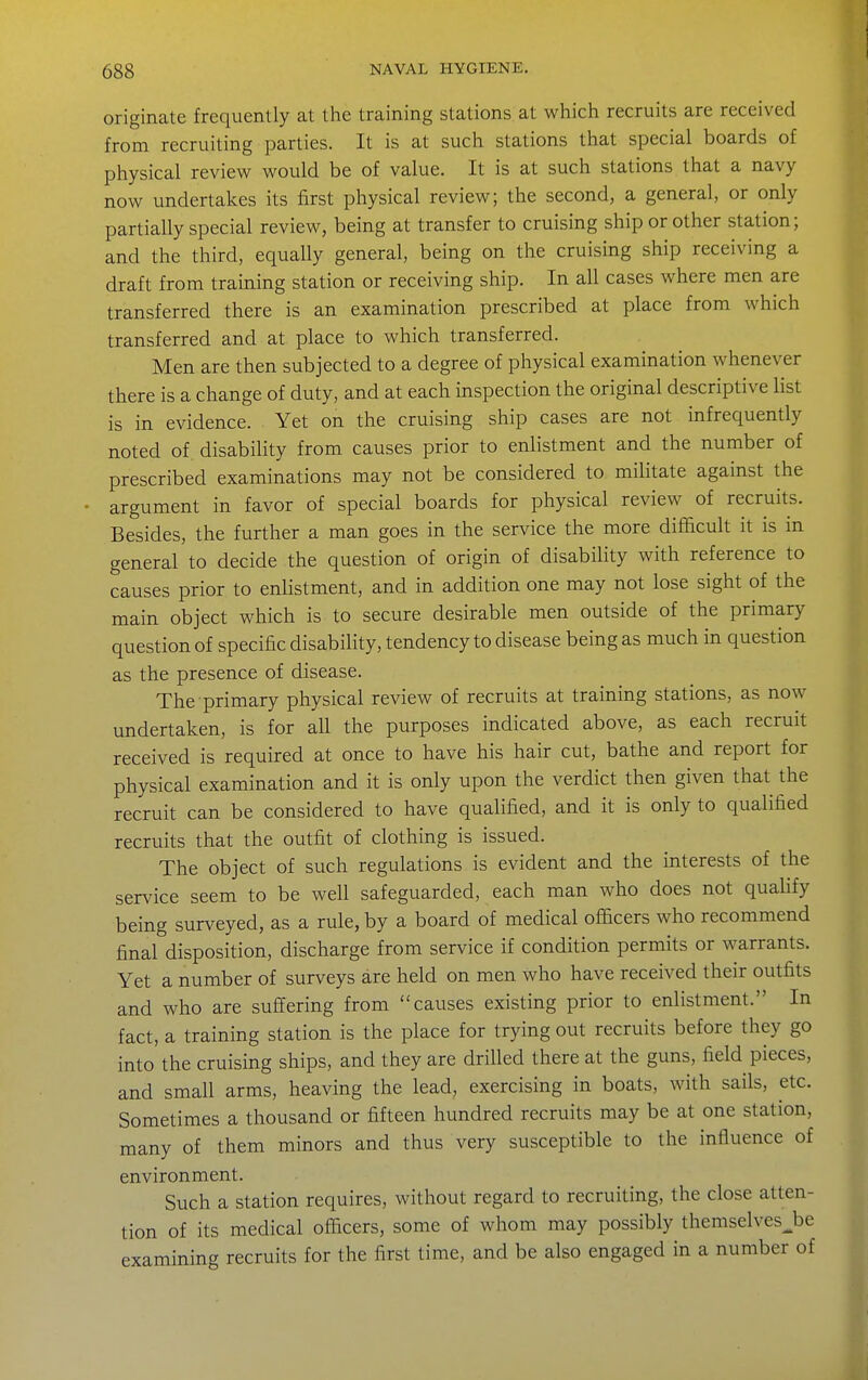 originate frequently at the training stations at which recruits are received from recruiting parties. It is at such stations that special boards of physical review would be of value. It is at such stations that a navy now undertakes its first physical review; the second, a general, or only partially special review, being at transfer to cruising ship or other station; and the third, equally general, being on the cruising ship receiving a draft from training station or receiving ship. In all cases where men are transferred there is an examination prescribed at place from which transferred and at place to which transferred. Men are then subjected to a degree of physical examination whenever there is a change of duty, and at each inspection the original descriptive list is in evidence. Yet on the cruising ship cases are not infrequently noted of disability from causes prior to enlistment and the number of prescribed examinations may not be considered to militate against the argument in favor of special boards for physical review of recruits. Besides, the further a man goes in the service the more difficult it is in general to decide the question of origin of disability with reference to causes prior to enlistment, and in addition one may not lose sight of the main object which is to secure desirable men outside of the primary question of specific disability, tendency to disease being as much in question as the presence of disease. The primary physical review of recruits at training stations, as now undertaken, is for all the purposes indicated above, as each recruit received is required at once to have his hair cut, bathe and report for physical examination and it is only upon the verdict then given that the recruit can be considered to have qualified, and it is only to qualified recruits that the outfit of clothing is issued. The object of such regulations is evident and the interests of the service seem to be well safeguarded, each man who does not qualify being surveyed, as a rule, by a board of medical officers who recommend final disposition, discharge from service if condition permits or warrants. Yet a number of surveys are held on men who have received their outfits and who are suffering from causes existing prior to enlistment. In fact, a training station is the place for trying out recruits before they go into the cruising ships, and they are drilled there at the guns, field pieces, and small arms, heaving the lead, exercising in boats, with sails, etc. Sometimes a thousand or fifteen hundred recruits may be at one station, many of them minors and thus very susceptible to the influence of environment. Such a station requires, without regard to recruiting, the close atten- tion of its medical officers, some of whom may possibly themselves^be examining recruits for the first time, and be also engaged in a number of