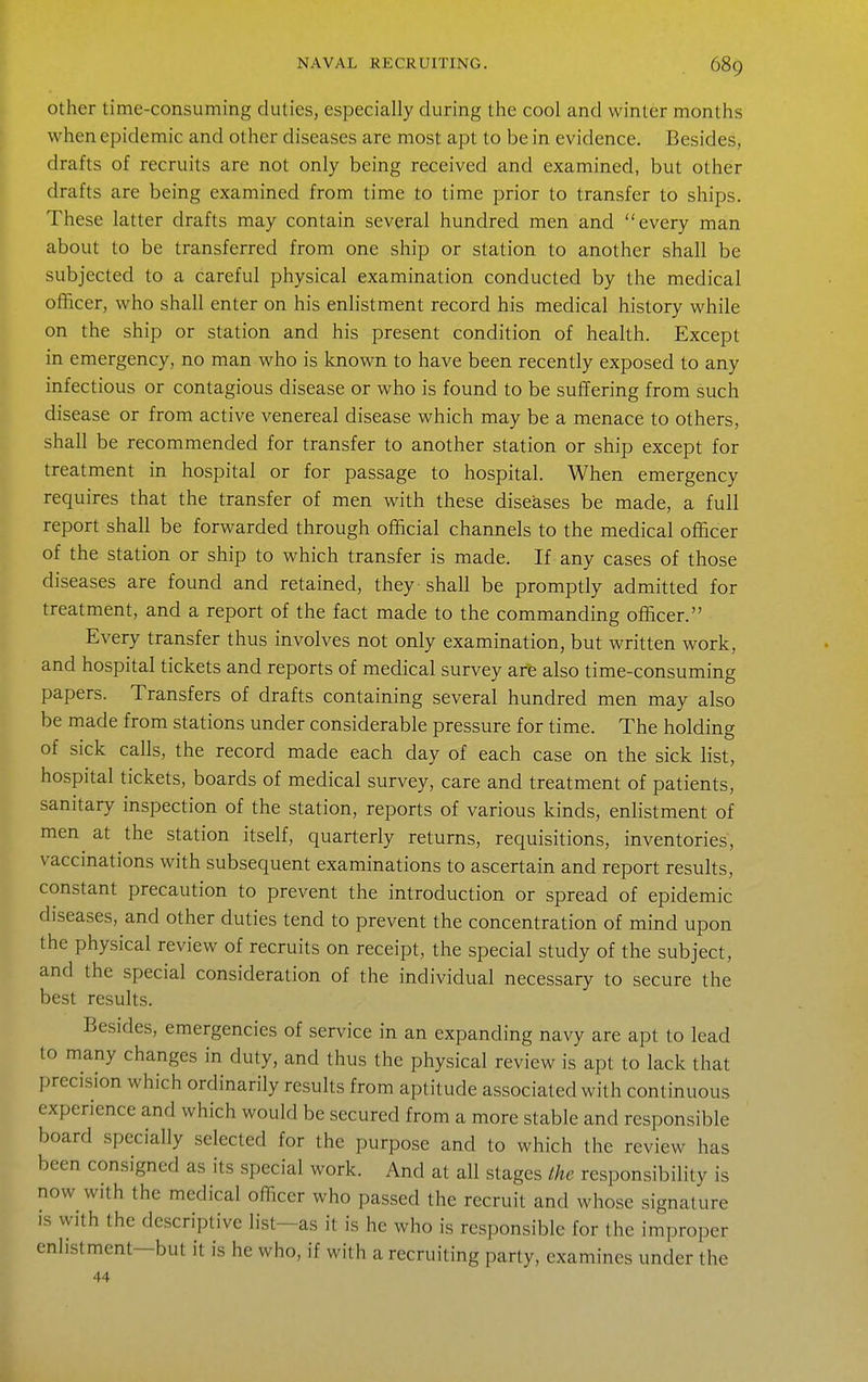 Other time-consuming duties, especially during the cool and winter months when epidemic and other diseases are most apt to be in evidence. Besides, drafts of recruits are not only being received and examined, but other drafts are being examined from time to time prior to transfer to ships. These latter drafts may contain several hundred men and every man about to be transferred from one ship or station to another shall be subjected to a careful physical examination conducted by the medical officer, who shall enter on his enlistment record his medical history while on the ship or station and his present condition of health. Except in emergency, no man who is known to have been recently exposed to any infectious or contagious disease or who is found to be suffering from such disease or from active venereal disease which may be a menace to others, shall be recommended for transfer to another station or ship except for treatment in hospital or for passage to hospital. When emergency requires that the transfer of men with these diseases be made, a full report shall be forwarded through official channels to the medical officer of the station or ship to which transfer is made. If any cases of those diseases are found and retained, they shall be promptly admitted for treatment, and a report of the fact made to the commanding officer. Every transfer thus involves not only examination, but written work, and hospital tickets and reports of medical survey are also time-consuming papers. Transfers of drafts containing several hundred men may also be made from stations under considerable pressure for time. The holding of sick calls, the record made each day of each case on the sick list, hospital tickets, boards of medical survey, care and treatment of patients, sanitary inspection of the station, reports of various kinds, enlistment of men at the station itself, quarterly returns, requisitions, inventories, vaccinations with subsequent examinations to ascertain and report results, constant precaution to prevent the introduction or spread of epidemic diseases, and other duties tend to prevent the concentration of mind upon the physical review of recruits on receipt, the special study of the subject, and the special consideration of the individual necessary to secure the best results. Besides, emergencies of service in an expanding navy are apt to lead to many changes in duty, and thus the physical review is apt to lack that precision which ordinarily results from aptitude associated with continuous experience and which would be secured from a more stable and responsible board specially selected for the purpose and to which the review has been consigned as its special work. And at all stages the responsibility is now with the medical officer who passed the recruit and whose signature IS with the descriptive list—as it is he who is responsible for the improper enlistment—but it is he who, if with a recruiting party, examines under the 44