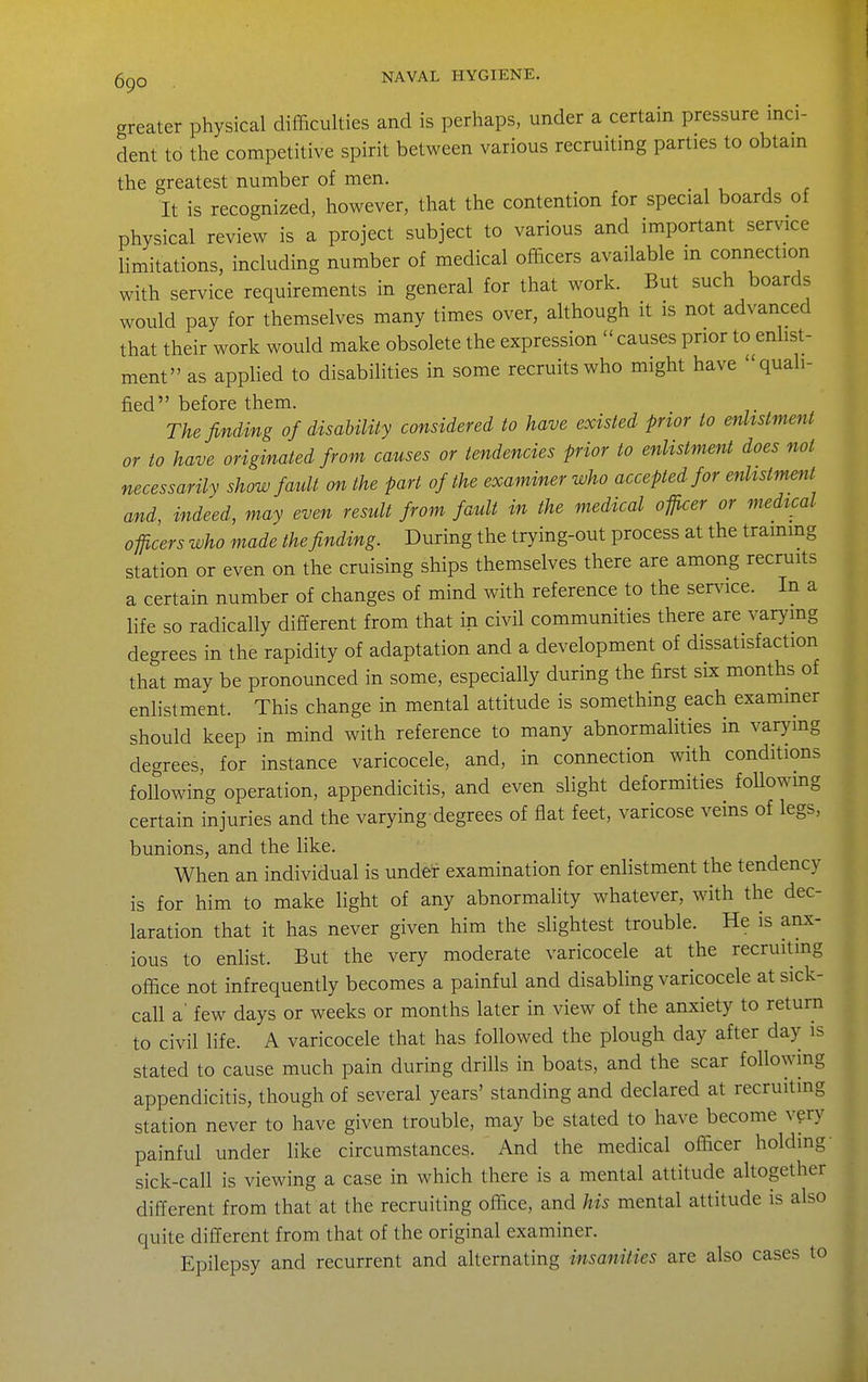 greater physical difficulties and is perhaps, under a certain pressure inci- dent to the competitive spirit between various recruiting parties to obtain the greatest number of men. It is recognized, however, that the contention for special boards of physical review is a project subject to various and important service limitations, including number of medical officers available in connection with service requirements in general for that work. But such boards would pay for themselves many times over, although it is not advanced that their work would make obsolete the expression causes prior to enlist- ment as applied to disabilities in some recruits who might have quali- fied before them. The finding of disahility considered to have existed prior to enlistment or to have originated from causes or tendencies prior to enlistment does not necessarily show fault on the part of the examiner who accepted for enlistment and, indeed, may even result from fault in the medical officer or medical officers who made the finding. During the trying-out process at the trammg station or even on the cruising ships themselves there are among recruits a certain number of changes of mind with reference to the ser^ace. In a life so radically different from that in civil communities there are varymg degrees in the rapidity of adaptation and a development of dissatisfaction that may be pronounced in some, especially during the first six months of enlistment. This change in mental attitude is something each exammer should keep in mind with reference to many abnormalities in varying degrees, for instance varicocele, and, in connection with conditions following operation, appendicitis, and even slight deformities foUowmg certain injuries and the varying degrees of flat feet, varicose veins of legs, bunions, and the like. When an individual is under examination for enlistment the tendency is for him to make light of any abnormality whatever, with the dec- laration that it has never given him the slightest trouble. He is anx- ious to enlist. But the very moderate varicocele at the recruiting office not infrequently becomes a painful and disabling varicocele at sick- call a' few days or weeks or months later in view of the anxiety to return to civil life. A varicocele that has followed the plough day after day is stated to cause much pain during drills in boats, and the scar following appendicitis, though of several years' standing and declared at recruiting station never to have given trouble, may be stated to have become very painful under like circumstances. And the medical officer holding- sick-call is viewing a case in which there is a mental attitude altogether different from that at the recruiting office, and his mental attitude is also quite diflerent from that of the original examiner. Epilepsy and recurrent and alternating insanities are also cases to