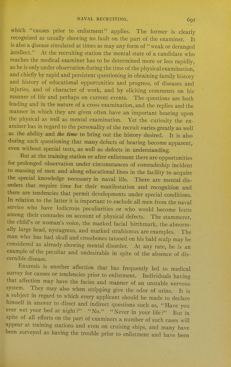 which causes prior to enlistment applies. The former is clearly recognized as usually showing no fault on the part of the examiner. It is also a (Jisease simulated at times as may any form of weak or deranged intellect. At the recruiting station the mental state of a candidate who reaches the medical examiner has to be determined more or less rapidly, as he is only under observation during the time of the physical examination, and chiefly by rapid and persistent questioning in obtaining family history and history of educational opportunities and progress, of diseases and injuries, and of character of work, and by eliciting comments on his manner of life and perhaps on current events. The questions are both leading and in the nature of a cross examination, and the replies and the manner in which they are given often have an important bearing upon the physical as well as mental examination. Yet the curiosity the ex- aminer has in regard to the personality of the recruit varies greatly as well as the ability and the time to bring out the history desired. It is also during such questioning that many defects of hearing become apparent, even without special tests, as well as defects in understanding. But at the training station or after enlistment there are opportunities for prolonged observation under circumstances of comradeship incident to massing of men and along educational lines in the facility to acquire the special knowledge necessary in naval life. There are mental dis- orders that require time for their manifestation and recognition and there are tendencies that permit developments under special conditions. In relation to the latter it is important to exclude all men from the naval service who have ludicrous peculiarities or who would become butts among their comrades on account of physical defects. The stammerer, the child's or woman's voice, the marked facial birthmark, the.abnorm- ally large head, nystagmus, and marked strabismus are examples. The man who has had skull and crossbones tatooed on his bald scalp may be considered as already showing mental disorder. At any rate, he is an example of the pecuhar and undesirable in spite of the absence of dis- cernible disease. Enuresis is another affection that has frequently led to medical survey for causes or tendencies prior to enlistment. Individuals having that affection may have the facies and manner of an unstable nervous system. They may also when stripping give the odor of urine. It is a subject in regard to which every applicant should be made to declare himself m answer to direct and indirect questions such as, Have you ever wet your bed at night? No. Never in your life? But in spite of all efforts on the part of examiners a number of such cases will appear at training stations and even on cruising ships, and many have been surveyed as having the trouble prior to enlistment and have been