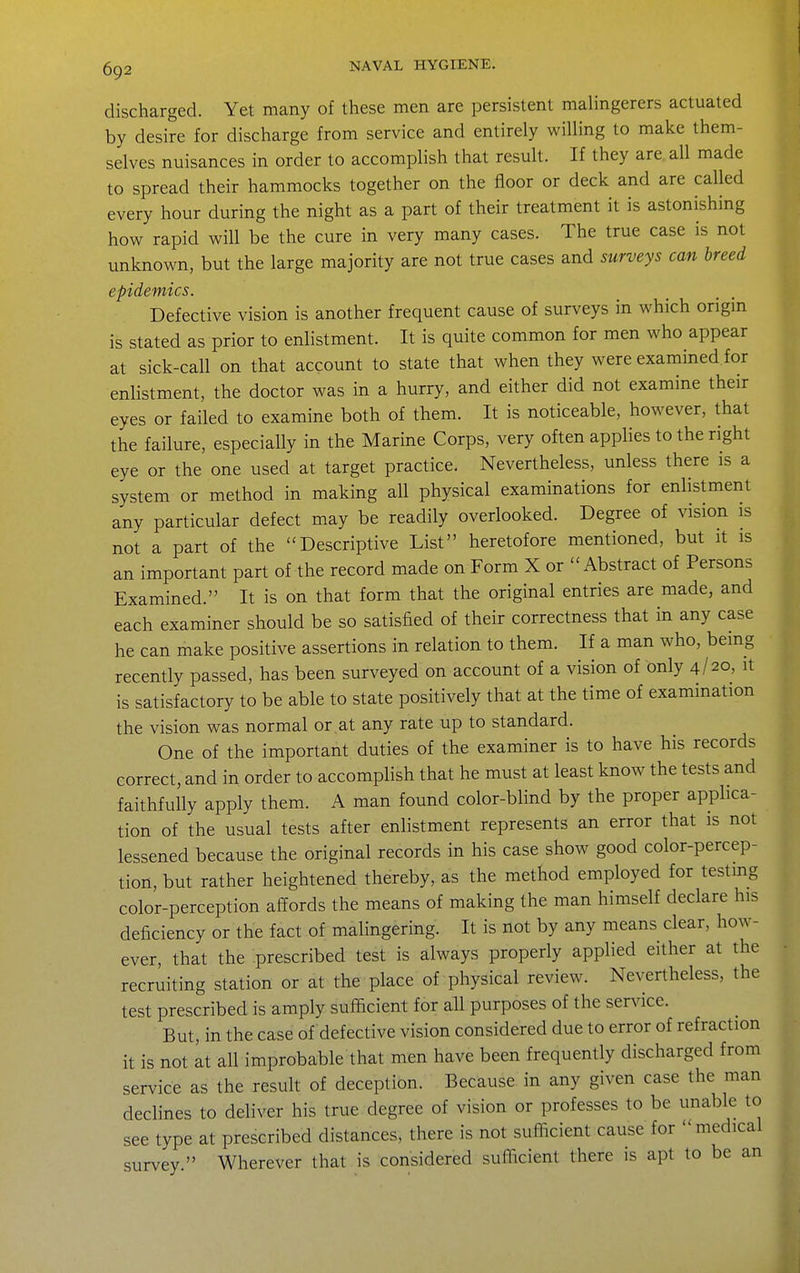 discharged. Yet many of these men are persistent malingerers actuated by desire for discharge from service and entirely willing to make them- selves nuisances in order to accomplish that result. If they are. all made to spread their hammocks together on the floor or deck and are called every hour during the night as a part of their treatment it is astonishing how rapid will be the cure in very many cases. The true case is not unknown, but the large majority are not true cases and surveys can breed epidemics. Defective vision is another frequent cause of surveys in which origin is stated as prior to enlistment. It is quite common for men who appear at sick-call on that account to state that when they were examined for enlistment, the doctor was in a hurry, and either did not examine their eyes or failed to examine both of them. It is noticeable, however, that the failure, especially in the Marine Corps, very often applies to the right eye or the one used at target practice. Nevertheless, unless there is a system or method in making all physical examinations for enlistment any particular defect may be readily overlooked. Degree of vision is not a part of the Descriptive List heretofore mentioned, but it is an important part of the record made on Form X or Abstract of Persons Examined. It is on that form that the original entries are made, and each examiner should be so satisfied of their correctness that in any case he can make positive assertions in relation to them. If a man who, being recently passed, has been surveyed on account of a vision of only 4/20, it is satisfactory to be able to state positively that at the time of examination the vision was normal or at any rate up to standard. One of the important duties of the examiner is to have his records correct, and in order to accomplish that he must at least know the tests and faithfully apply them. A man found color-blind by the proper applica- tion of the usual tests after enlistment represents an error that is not lessened because the original records in his case show good color-percep- tion, but rather heightened thereby, as the method employed for testmg color-perception affords the means of making the man himself declare his deficiency or the fact of malingering. It is not by any means clear, how- ever that the prescribed test is always properly applied either at the recruiting station or at the place of physical review. Nevertheless, the test prescribed is amply sufficient for all purposes of the service. But, in the case of defective vision considered due to error of refraction it is not at all improbable that men have been frequently discharged from service as the result of deception. Because in any given case the man declines to deliver his true degree of vision or professes to be unable to see type at prescribed distances, there is not sufficient cause for medical survey  Wherever that is considered sufficient there is apt to be an