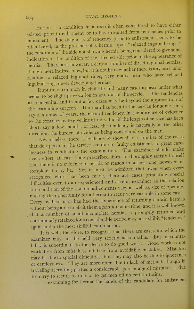 Hernia is a condition in a recruit often considered to have either existed prior to enlistment or to have resulted from tendencies prior to enlistment. The diagnosis of tendency prior to enlistment seems to be often based, in the presence of a hernia, upon relaxed inguinal rings, the condition of the side not showing hernia being considered to give some indication of the condition of the affected side prior to the appearance of hernia There are, however, a certain number of direct ingumal hernias, though more indirect ones, but it is doubtful whether there is any particular relation to relaxed inguinal rings, very many men who have relaxed inguinal rings never developing hernias. Rupture is common in civil life and many cases appear under what seems to be slight provocation in and out of the service. The tendencies are congenital and in not a few cases may be beyond the appreciation of the examining surgeon. If a man has been in the service for some time, say a number of years, the natural tendency, in the absence of evidence to the contrary, is to give line of duty, but if the length of sendee has been short, say a few months or less, the tendency is naturally m the other direction, the burden of evidence being considered on the man. Nevertheless, there is evidence to show that a number of the cases that do appear in the service are due to faulty enlistment, to great care- lessness in conducting the examination. The examiner should make every effort, at least along prescribed lines, to thoroughly satisfy himself that there is no evidence of hernia or reason to suspect one, however in- complete it may be. Yet it must be admitted that, even when every recognized effort has been made, there are cases presentmg special difficulties even to an experienced and careful examiner as the relation and condition of the abdominal contents vary as well as size of opening, making the opportunity for a hernia to recur very variable m some cases. Every medical man has had the experience of returning certain hernias without being able to elicit them again for some time, and it is well known that a number of small incomplete hernias if promptly returned and continuously retained for a considerable period may not exhibit'' tendency'' again under the most skillful examination. It is well, therefore, to recognize that there are cases for which the examiner may not be held very strictly accountable. But, accounta- bility is subordinate to the desire to do good work. Good work is not work free from mistakes, but free from avoidable mistakes. Mistakes may be due to special difficulties, but they may also be due to ignorance or carelessness. They are more often due to lack of method, though in traveling recruiting parties a considerable percentage of mistakes is due to hurry to secure recruits or to get men off on certain trains. In examining for hernia the hands of the candidate for enlistment