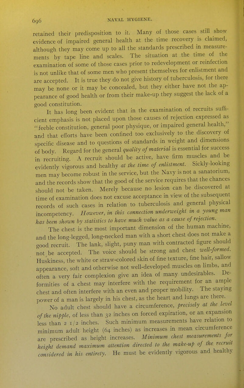 retained their predisposition to it. Many of those cases still show evidence of impaired general heaUh at the time recovery is claimed, although they may come up to all the standards prescribed in measure- ments by tape line and scales. The situation at the time of the examination of some of those cases prior to redevelopment or reinfection is not unlike that of some men who present themselves for enlistment and are accepted. It is true they do not give history of tuberculosis, for there may be none or it may be concealed, but they either have not the ap- pearance of good health or from their make-up they suggest the lack of a good constitution. It has long been evident that in the examination of recruits suffi- cient emphasis is not placed upon those causes of rejection expressed as -ieeble constitution, general poor physique, or impaired general heaUh, and that efforts have been confined too exclusively to the discovery of specific disease and to questions of standards in weight and dimensions of body. Regard for the general quality of material is essential for success in recruiting. A recruit should be active, have firm muscles and be evidently vigorous and healthy at the time of enlistment. Sickly-lookmg men may become robust in the service, but the Navy is not a sanatorium, and the records show that the good of the service requires that the chances should not be taken. Merely because no lesion can be discovered at time of examination does not excuse acceptance in view of the subsequent records of such cases in relation to tuberculosis and general physical incompetency. However, in this connection underweight in a young man has been shown by statistics to have much value as a cause of rejection. The chest is the most important dimension of the human machine, and the long-legged, long-necked man with a short chest does not make a good recruit. The lank, slight, puny man with contracted figure should not be accepted. The voice should be strong and chest well-formed. Huskiness, the white or straw-colored skin of fine texture, fine hair, sallow appearance, soft and otherwise not well-developed muscles on limbs, and often a very fair complexion give an idea of many undesirables. De- formities of a chest may interfere with the requirement for an ample chest and often interfere with an even and proper mobility. The staying power of a man is largely in his chest, as the heart and lungs are there. No adult chest should have a circumference, precisely at the level of the nipple, of less than 32 inches on forced expiration, or an expansion less than 21/2 inches. Such minimum measurements have relation to minimum adult height (64 inches) as increases in mean circumference are prescribed as height increases. Minimum chest measurements for height demand maximum attention directed to the make-up of the recruit considered in his entirety. He must be evidently vigorous and healthy