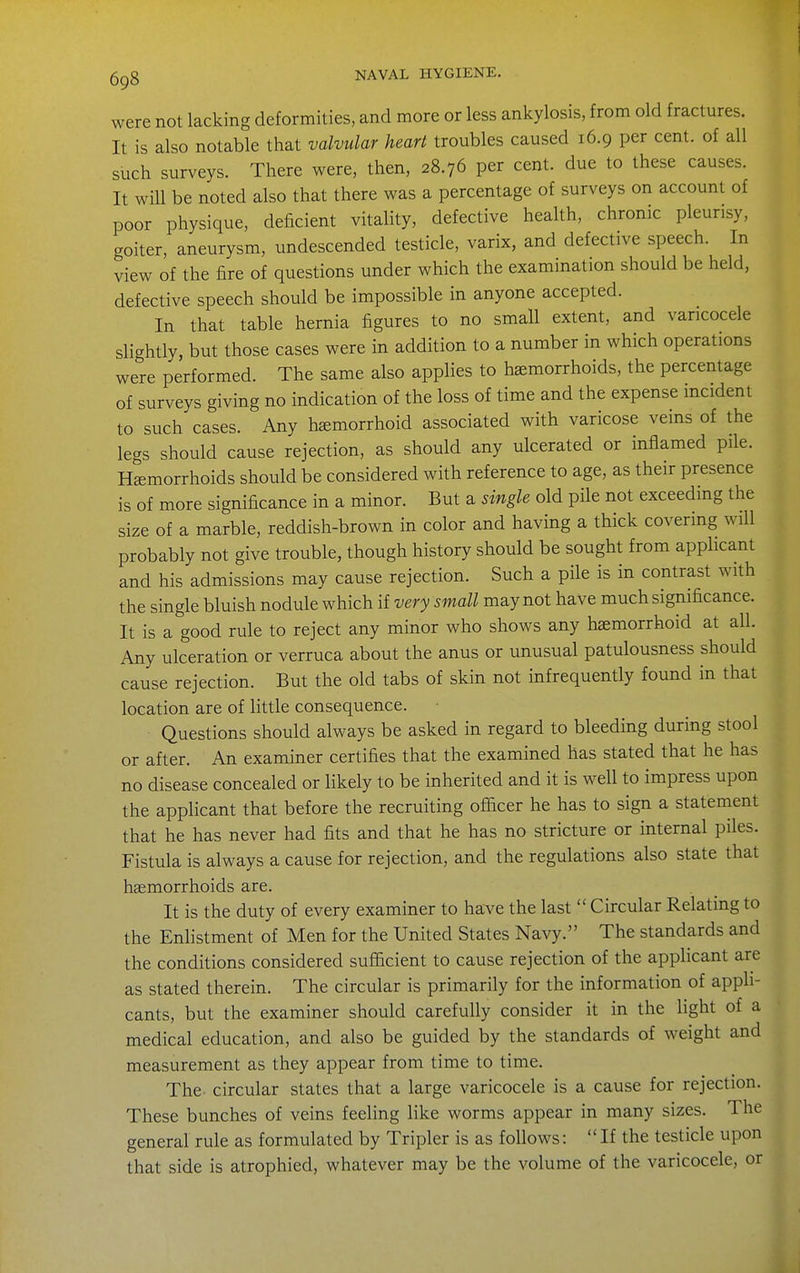 were not lacking deformities, and more or less ankylosis, from old fractures. It is also notable that valvular heart troubles caused 16.9 per cent, of all such surveys. There were, then, 28.76 per cent, due to these causes. It will be noted also that there was a percentage of surveys on account of poor physique, deficient vitality, defective health, chronic pleurisy, goiter, aneurysm, undescended testicle, varix, and defective speech. In view of the fire of questions under which the examination should be held, defective speech should be impossible in anyone accepted. In that table hernia figures to no small extent, and varicocele slightly, but those cases were in addition to a number in which operations were performed. The same also applies to haemorrhoids, the percentage of surveys giving no indication of the loss of time and the expense incident to such cases. Any hemorrhoid associated with varicose veins of the legs should cause rejection, as should any ulcerated or inflamed pile. Hemorrhoids should be considered with reference to age, as their presence is of more significance in a minor. But a single old pile not exceeding the size of a marble, reddish-brown in color and having a thick covering will probably not give trouble, though history should be sought from applicant and his admissions may cause rejection. Such a pile is in contrast with the single bluish nodule which if very small may not have much significance. It is a good rule to reject any minor who shows any haemorrhoid at all. Any ulceration or verruca about the anus or unusual patulousness should cause rejection. But the old tabs of skin not infrequently found in that location are of little consequence. Questions should always be asked in regard to bleeding during stool or after. An examiner certifies that the examined has stated that he has no disease concealed or likely to be inherited and it is well to impress upon the applicant that before the recruiting oflacer he has to sign a statement that he has never had fits and that he has no stricture or internal piles. Fistula is always a cause for rejection, and the regulations also state that haemorrhoids are. It is the duty of every examiner to have the last  Circular Relating to the Enlistment of Men for the United States Navy. The standards and the conditions considered sufficient to cause rejection of the applicant are as stated therein. The circular is primarily for the information of appli- cants, but the examiner should carefully consider it in the light of a medical education, and also be guided by the standards of weight and measurement as they appear from time to time. The circular states that a large varicocele is a cause for rejection. These bunches of veins feeling like worms appear in many sizes. The general rule as formulated by Tripler is as follows: If the testicle upon that side is atrophied, whatever may be the volume of the varicocele, or