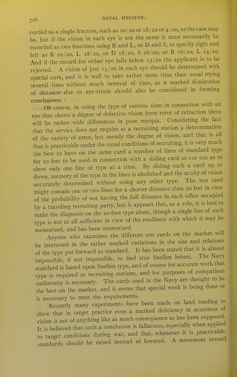 corded as a single fraction, such as 20/20 or 18/20 or 4/20, as the case may be, but if the vision in each eye is not the same it must necessarily be recorded as two fractions using R and L, or D and S, to specify right and left as R 20/20, L 18/20, or D 18/20, S 16/20, or R 16/20, L 14/20. And if the record for either eye falls below 15/20 the applicant is to be rejected. A vision of just 15/20 in each eye should be determined with special care, and it is well to take rather more time than usual trymg several lines without much interval of time, as a marked dimmution of distance-due to eye-strain should also be considered in formmg conclusions. i' ... r,,@tf'course, in using the type of various sizes in connection with an eye .that shows a degree of defective vision from error of refraction there will be rather wide differences in pure myopia. Considering the fact that the service does not require at a recruiting station a determmation of the variety of error, but merely the degree of vision, and that is all that is practicable under the usual conditions of recruiting, it is very much the best to have on the same card a number of lines of standard type for 20 feet to be used in connection with a sliding card so cut out as to show only one line of type at a time. By sliding such a card up or down, memory of the type in the lines is abolished and the acuity of vision accurately determined without using any other type. The test card might contain one or two lines for a shorter distance than 20 feet m view of the probability of not having the full distance in each office occupied by a traveling recruiting party, but it appears that, as a rule, it is best to make the diagnosis on the 20-foot type alone, though a single line of such type is not at all sufficient in view of the readiness with which it may be memorized, and has been memorized. Anyone who examines the different test cards on the market will be interested in the rather marked variations in the size and relations of the type put forward as standard. It has been stated that it is almost impossible, if not impossible, to find true Snellen letters. The Navy standard is based upon Snellen type, and of course for accurate work that type is required at recruiting stations, and for purposes of comparison uniformity is necessary. The cards used in the Navy are thought to be the best on the market, and it seems that special work is bemg done or is necessary to meet the requirements. Recently many experiments have been made on land tending to show that in target practice even a marked deficiency in acuteness of vision is not of anything like as much consequence as has been supposed. It is believed that such a conclusion is fallacious, especially when appbed to target conditions during war, and that, whenever it is practicable standards should be raised instead of lowered. A movement toward