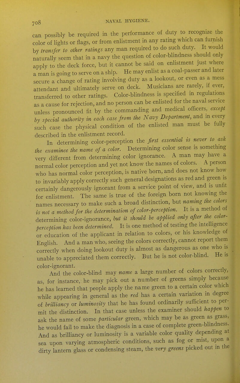 can possibly be required in the performance of duty to recognize the color of lights or flags, or from enlistment in any rating which can furnish by transfer to other ratings any man required to do such duty. It would naturally seem that in a navy the question of color-blindness should only apply to the deck force, but it cannot be said on enlistment just where a man is going to serve on a ship. He may enlist as a coal-passer and later secure a change of rating involving duty as a lookout, or even as a mess attendant and ultimately serve on deck. Musicians are rarely, if ever, transferred to other ratings. Color-blindness is specified in regulations as a cause for rejection, and no person can be enlisted for the naval service unless pronounced fit by the commanding and medical oiScers, except by special authority in each case from the Navy Department, and m every such case the physical condition of the enlisted man must be fully described in the enlistment record. In determining color-perception the first essential ts never to ask the examinee the name of a color. Determining color sense is somethmg very different from determining color ignorance. A man may have a normal color perception and yet not know the names of colors. A person who has normal color perception, is native born, and does not know how to invariably apply correctly such general designations as red and green is certainly dangerously ignorant from a service point of view, and is unfit for enlistment. The same is true of the foreign born not knowing the names necessary to make such a broad distinction, but naming the colors is not a method for the determination of color-perception. It is a method of determining color-ignorance, but it should be applied only after the color- perception has been determined. It is one method of testing the intelligence or education of the applicant in relation to colors, or his knowledge of English. And a man who, seeing the colors correctly, cannot report them correctly when doing lookout duty is almost as dangerous as one who is unable to appreciated them correctly. But he is not color-blind. He is color-ignorant. And the color-blind may name a large number of colors correctly, as, for instance, he may pick out a number of greens simply because he has learned that people apply the name green to a certain color which while appearing in general as the red has a certain variation in degree of brilliancy or luminosity that he has found ordinarily sufficient to per- mit the distinction. In that case unless the examiner should happen to ask the name of some particular green, which may be as green as grass, he would fail to make the diagnosis in a case of complete green-blindness. And as brilliancy or luminosity is a variable color quality depending at sea upon varying atmospheric conditions, such as fog or mist, upon a dirty lantern glass or condensing steam, the very greens picked out in the