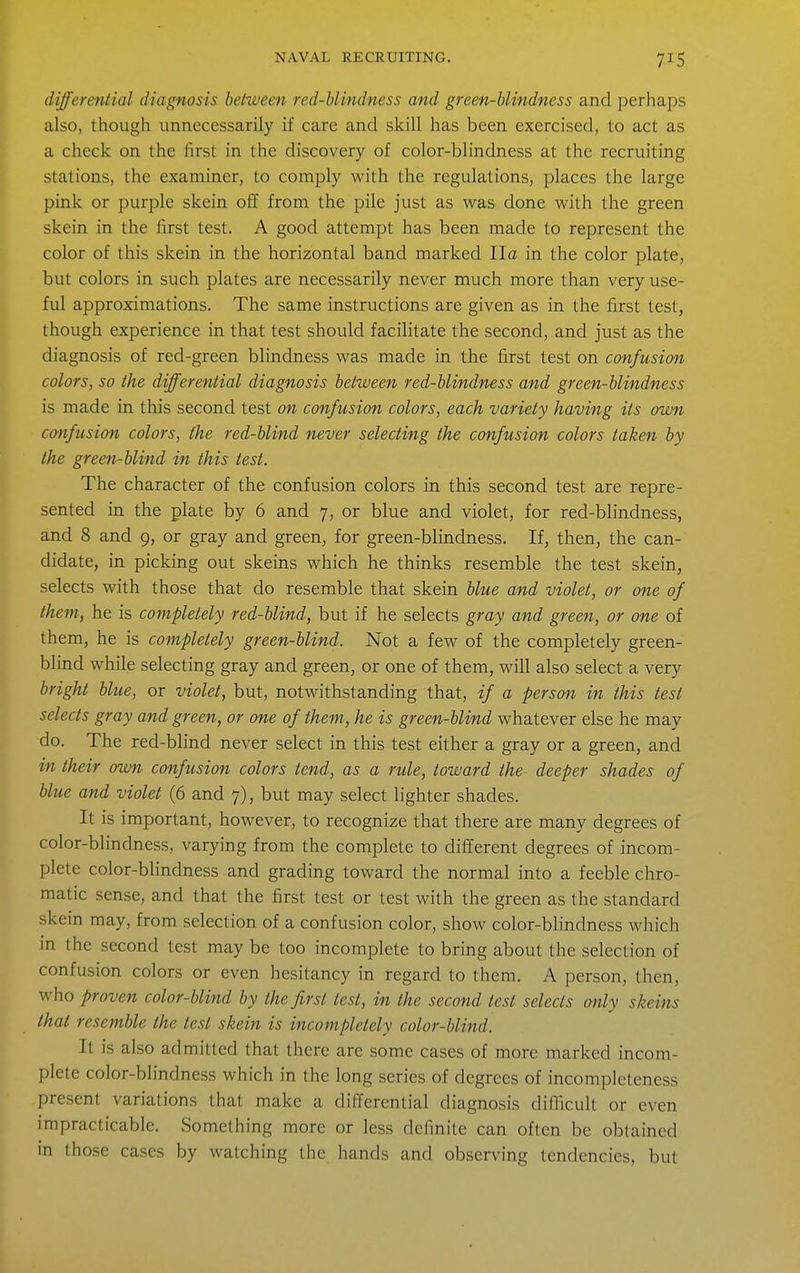 differential diagnosis between red-blindness and green-blindness and perhaps also, though unnecessarily if care and skill has been exercised, to act as a check on the first in the discovery of color-blindness at the recruiting stations, the examiner, to comply with the regulations, places the large pink or purple skein off from the pile just as was done with the green skein in the first test. A good attempt has been made to represent the color of this skein in the horizontal band marked Ila in the color plate, but colors in such plates are necessarily never much more than very use- ful approximations. The same instructions are given as in the first test, though experience in that test should facilitate the second, and just as the diagnosis of red-green blindness was made in the first test on confusion colors, so the differential diagnosis between red-blindness and green-blindness is made in this second test on confusion colors, each variety having its own confusion colors, the red-blind never selecting the confusion colors taken by the green-blind in this test. The character of the confusion colors in this second test are repre- sented in the plate by 6 and 7, or blue and violet, for red-blindness, and 8 and g, or gray and green, for green-blindness. If, then, the can- didate, in picking out skeins which he thinks resemble the test skein, selects with those that do resemble that skein blue and violet, or one of them, he is completely red-blind, but if he selects gray and green, or one of them, he is completely green-blind. Not a few of the completely green- blind while selecting gray and green, or one of them, will also select a very bright blue, or violet, but, notwithstanding that, if a person in this test selects gray and green, or one of them, he is green-blind whatever else he may do. The red-blind never select in this test either a gray or a green, and in their own confusion colors tend, as a rule, toward the deeper shades of blue and violet (6 and 7), but may select lighter shades. It is important, however, to recognize that there are many degrees of color-blindness, varying from the complete to different degrees of incom- plete color-blindness and grading toward the normal into a feeble chro- matic sense, and that the first test or test with the green as the standard skein may, from selection of a confusion color, show color-blindness which in the second test may be too incomplete to bring about the selection of confusion colors or even hesitancy in regard to them. A person, then, who proven color-blind by the first test, in the second test selects only skeins that resemble the test skein is incompletely color-blind. It is also admitted that there are some cases of more marked incom- plete color-blindness which in the long series of degrees of incompleteness present variations that make a differential diagnosis difficult or even impracticable. Something more or less definite can often be obtained in those cases by watching the hands and observing tendencies, but
