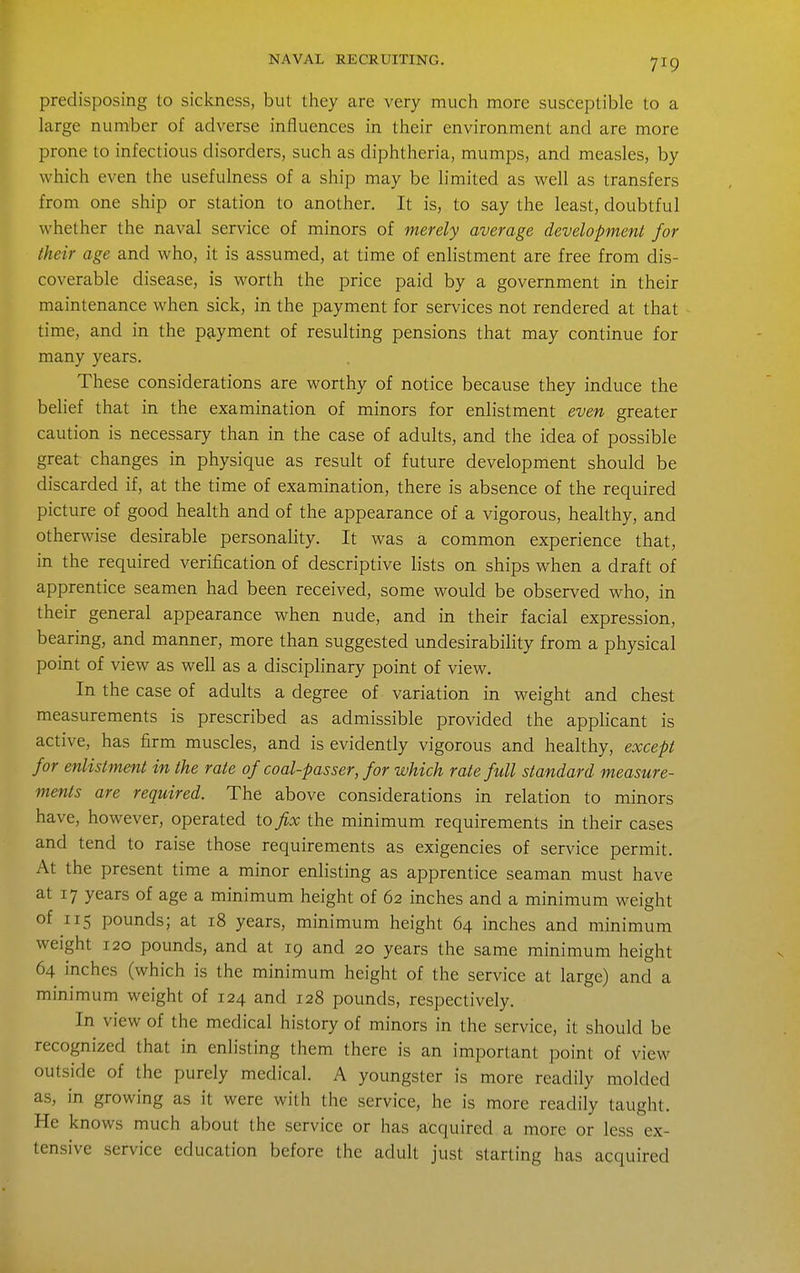 predisposing to sickness, but they are very much more susceptible to a large number of adverse influences in their environment and are more prone to infectious disorders, such as diphtheria, mumps, and measles, by which even the usefulness of a ship may be limited as well as transfers from one ship or station to another. It is, to say the least, doubtful whether the naval service of minors of merely average development for their age and who, it is assumed, at time of enlistment are free from dis- coverable disease, is worth the price paid by a government in their maintenance when sick, in the payment for services not rendered at that time, and in the payment of resulting pensions that may continue for many years. These considerations are worthy of notice because they induce the belief that in the examination of minors for enlistment even greater caution is necessary than in the case of adults, and the idea of possible great changes in physique as result of future development should be discarded if, at the time of examination, there is absence of the required picture of good health and of the appearance of a vigorous, healthy, and otherwise desirable personality. It was a common experience that, in the required verification of descriptive lists on ships when a draft of apprentice seamen had been received, some would be observed who, in their general appearance when nude, and in their facial expression, bearing, and manner, more than suggested undesirability from a physical point of view as well as a disciplinary point of view. In the case of adults a degree of variation in weight and chest measurements is prescribed as admissible provided the apphcant is active, has firm muscles, and is evidently vigorous and healthy, except for enlistment in the rate of coal-passer, for which rate full standard measure- ments are required. The above considerations in relation to minors have, however, operated to fix the minimum requirements in their cases and tend to raise those requirements as exigencies of service permit. At the present time a minor enlisting as apprentice seaman must have at 17 years of age a minimum height of 62 inches and a minimum weight of 115 pounds; at 18 years, minimum height 64 inches and minimum weight 120 pounds, and at 19 and 20 years the same minimum height 64 inches (which is the minimum height of the service at large) and a minimum weight of 124 and 128 pounds, respectively. In view of the medical history of minors in the service, it should be recognized that in enlisting them there is an important point of view outside of the purely medical. A youngster is more readily molded as, in growing as it were with the service, he is more readily taught. He knows much about the service or has acquired a more or less ex- tensive service education before the adult just starting has acquired