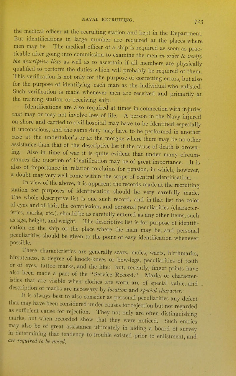 the medical officer at the recruiting station and kept in the Department. But identifications in large number are required at the places where men may be. The medical officer of a ship is required as soon as prac- ticable after going into commission to examine the men in order to verify the descriptive lists as well as to ascertain if all members are physically quahfied to perform the duties which will probably be required of them. This verification is not only for the purpose of correcting errors, but also for the purpose of identifying each man as the individual who enlisted. Such verification is made whenever men are received and primarily at the training station or receiving ship. Identifications are also required at times in connection with injuries that may or may not involve loss of life. A person in the Navy injured on shore and carried to civil hospital may have to be identified especially if unconscious, and the same duty may have to be performed in another case at the undertaker's or at the morgue where there may be no other assistance than that of the descriptive list if the cause of death is drown- ing. Also in time of war it is quite evident that under many circum- stances the question of identification may be of great importance. It is also of importance in relation to claims for pension, in which, however, a doubt may very well come within the scope of central identification. ^ In view of the above, it is apparent the records made at the recruiting station for purposes of identification should be very carefully made. The whole descriptive list is one such record, and in that list the color of eyes and of hair, the complexion, and personal pecuharities (character- istics, marks, etc.), should be as carefully entered as any other items, such as age, height, and weight. The descriptive list is for purpose of identifi- cation on the ship or the place where the man may be, and personal peculiarities should be given to the point of easy identification whenever possible. These characteristics are generally scars, moles, warts, birthmarks, hirsuteness, a degree of knock-knees or bow-legs, peculiarities of teeth or of eyes, tattoo marks, and the like; but, recently, finger prints have also been made a part of the Service Record. Marks or character- istics that are visible when clothes are worn are of special value, and . description of marks are necessary by location and special character. It is always best to also consider as personal peculiarities any defect that may have been considered under causes for rejection but not regarded as sufficient cause for rejection. They not only are often distinguishing marks, but when recorded show that they were noticed. Such entries may also be of great assistance ultimately in aiding a board of survey m determining that tendency to trouble existed prior to enlistment, and are required to be noted.