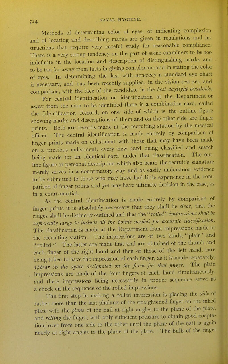 Methods of determining color of eyes, of indicating complexion and of locating and describing marks are given in regulations and in- structions that require very careful study for reasonable compliance. There is a very strong tendency on the part of some examiners to be too indefinite in the location and description of distinguishing marks and to be too far away from facts in giving complexion and in stating the color of eyes. In determining the last with accuracy a standard eye chart is necessary, and has been recently supplied, in the vision test set, and comparison, with the face of the candidate in the best daylight available. For central identification or identification at the Department or away from the man to be identified there is a combination card, called the Identification Record, on one side of which is the outline figure showing marks and descriptions of them and on the other side are finger prints. Both are records made at the recruiting station by the medical officer. The central identification is made entirely by comparison of finger prints made on enlistment with those that may have been made on a previous enlistment, every new card being classified and search being made for an identical card under that classification. The out- line figure or personal description which also bears the recruit's signature merely serves in a confirmatory way and as easily understood evidence to be submitted to those who may have had little experience in the com- parison of finger prints and yet may have ultimate decision in the case, as in a court-martial. As the central identification is made entirely by comparison of finger prints it is absolutely necessary that they shall be clear, that the ridges shall be distinctly outlined and that the rolled impressions shall be sufflcienily large to include all the points needed for accurate classification. The classification is made at the Department from impressions made at the recruiting station. The impressions are of two kinds, plain and rolled. The latter are made first and are obtained of the thumb and each finger of the right hand and then of those of the left hand, care being taken to have the impression of each finger, as it is made separately, appear in the space designated on the form for that finger. The plam impressions are made of the four fingers of each hand simultaneously, and these impressions being necessarily in proper sequence serve as a check on the sequence of the rolled impressions. The first step in making a rolled impression is placing the side of rather more than the last phalanx of the straightened finger on the inked plate with the plane of the nail at right angles to the plane of the plate, and rolling the finger, with only sufficient pressure to obtain good coapta- tion, over from one side to the other until the plane of the nail is agam nearly at right angles to the plane of the plate. The bulb of the finger