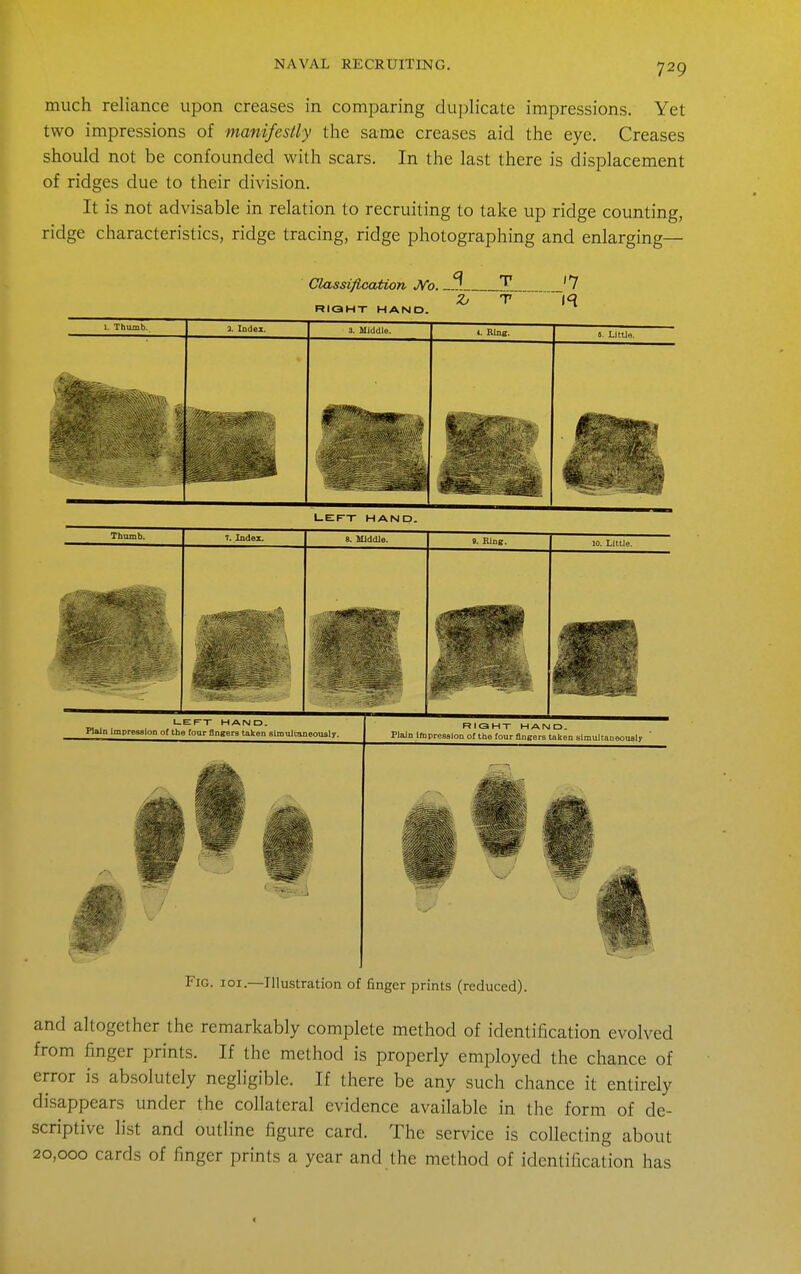 much reliance upon creases in comparing duplicate impressions. Yet two impressions of manifestly the same creases aid the eye. Creases should not be confounded with scars. In the last there is displacement of ridges due to their division. It is not advisable in relation to recruiting to take up ridge counting, ridge characteristics, ridge tracing, ridge photographing and enlarging— Classification J^o. _. RIGHT HAND. '7 l-EI^X HAND Plain ImpresaloD of the four flnKerB taken sitnulcaneoiisly. RIOHX HAMD. Plain Impression of the four flneers taken simuJtaneousIr Fig. 101.—Illustration of finger prints (reduced). and altogether the remarkably complete method of identification evolved from finger prints. If the method is properly employed the chance of error is absolutely negligible. If there be any such chance it entirely disappears under the collateral evidence available in the form of de- scriptive list and outline figure card. The service is collecting about 20,000 cards of finger prints a year and the method of identification has 1