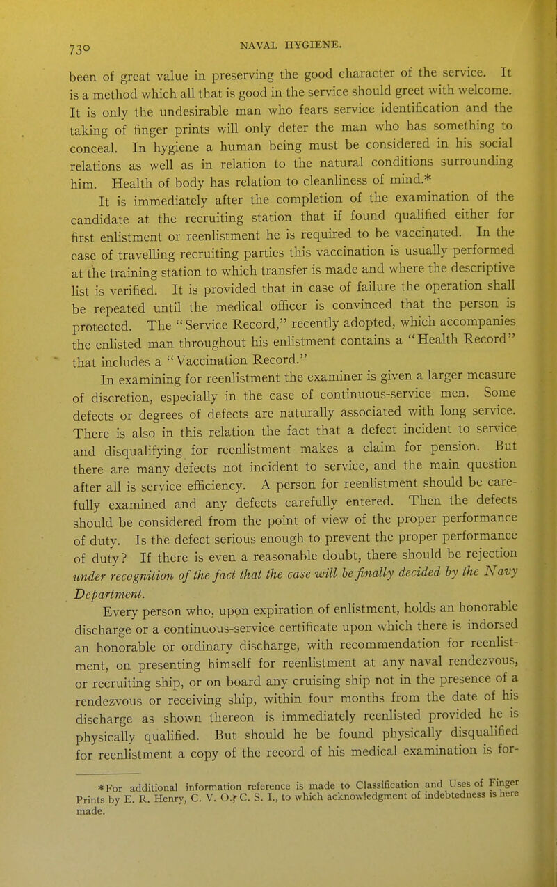 73° been of great value in preserving the good character of the service. It is a method which all that is good in the service should greet with welcome. It is only the undesirable man who fears service identification and the taking of finger prints will only deter the man who has something to conceal. In hygiene a human being must be considered in his social relations as well as in relation to the natural conditions surrounding him. Health of body has relation to cleanliness of mind.* It is immediately after the completion of the examination of the candidate at the recruiting station that if found qualified either for first enhstment or reenlistment he is required to be vaccinated. In the case of travelling recruiting parties this vaccination is usually performed at the training station to which transfer is made and where the descriptive list is verified. It is provided that in case of failure the operation shall be repeated until the medical officer is convinced that the person is protected. The  Service Record, recently adopted, which accompanies the enlisted man throughout his enlistment contains a Health Record that includes a Vaccination Record. In examining for reenlistment the examiner is given a larger measure of discretion, especially in the case of continuous-service men. Some defects or degrees of defects are naturally associated with long service. There is also in this relation the fact that a defect incident to ser^dce and disqualifying for reenlistment makes a claim for pension. But there are many defects not incident to service, and the main question after all is service efficiency. A person for reenlistment should be care- fully examined and any defects carefully entered. Then the defects should be considered from the point of view of the proper performance of duty. Is the defect serious enough to prevent the proper performance of duty ? If there is even a reasonable doubt, there should be rejection under recognition of the fact that the case will he finally decided by the Navy Department. Every person who, upon expiration of enlistment, holds an honorable discharge or a continuous-service certificate upon which there is indorsed an honorable or ordinary discharge, with recommendation for reenlist- ment, on presenting himself for reenlistment at any naval rendezvous, or recruiting ship, or on board any cruising ship not in the presence of a rendezvous or receiving ship, within four months from the date of his discharge as shown thereon is immediately reenlisted provided he is physically qualified. But should he be found physically disqualified for reenlistment a copy of the record of his medical examination is for- *For additional information reference is made to Classification and Uses of Finger Prints by E. R. Henry, C. V. O.r C. S. I., to which acknowledgment of indebtedness is here made.