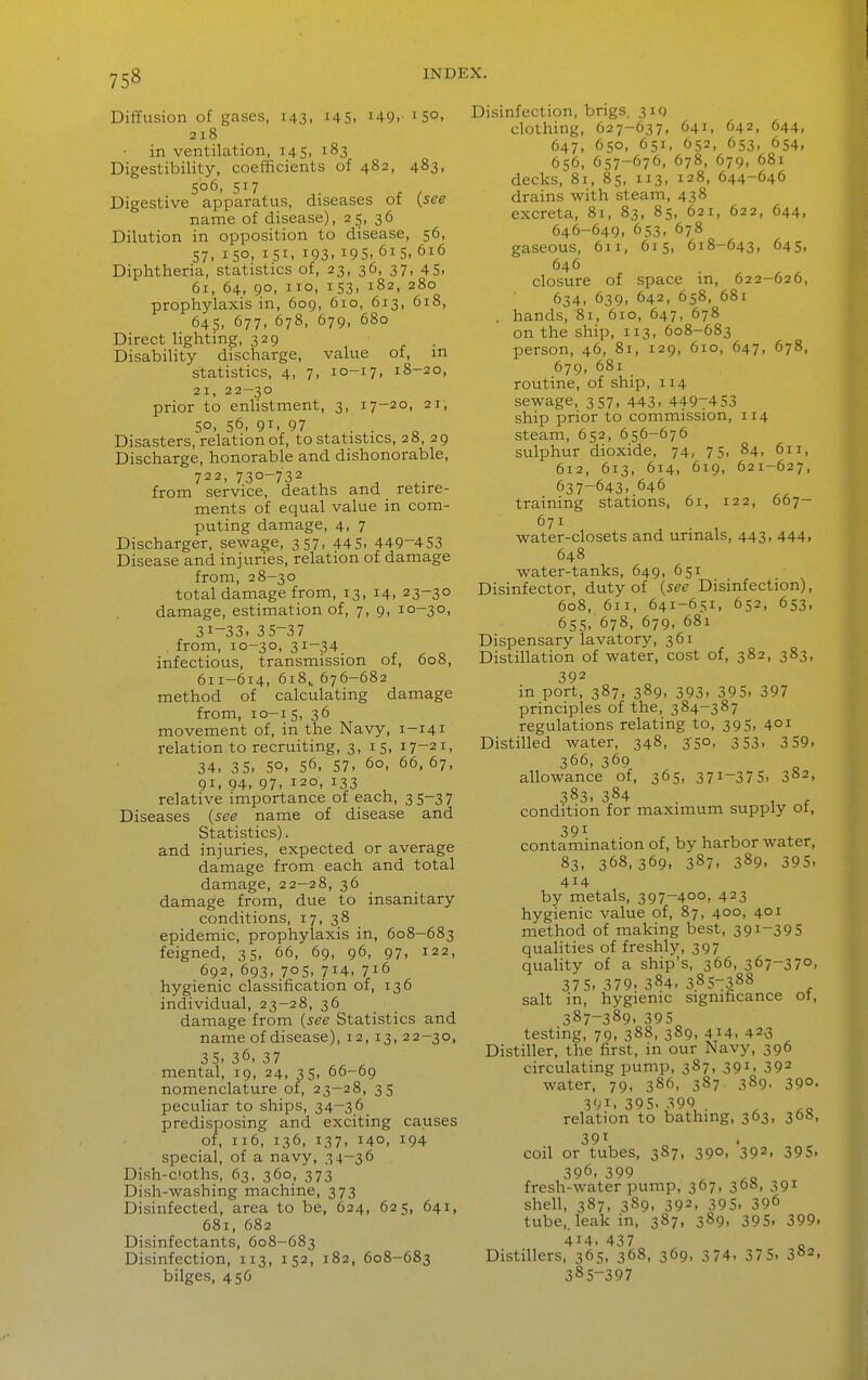 DiflEusion of gases, 143, 145. i49. 150. 218 in ventilation, 145, 183 Digestibility, coefficients of 482, 483, 506. 517 Digestive apparatus, diseases of {see name of disease), 25, 36 Dilution in opposition to disease, 56, 57, 150. 151. 193. 195. 615. 616 Diphtheria, statistics of, 23, 36, 37, 45- 61, 64, 90, 110, 153, 182, 280 prophylaxis in, 609, 610, 613, 618, 64s. 677. 678, 679, 680 Direct lighting, 329 . Disability discharge, value of, m statistics, 4, 7, 10-17, 18-20, 21, 22—30 prior to enlistment, 3, 17-20, 21; 50, 56, 91 97 Disasters, relation of, to statistics, 28, 29 Discharge, honorable and dishonorable, 722, 730-732 from service, deaths and retire- ments of equal value in com- puting damage, 4, 7 Discharger, sewage, 357, 445, 449-453 Disease and injuries, relation of damage from, 28-30 total damage from, 13, 14, 23-30 damage, estimation of, 7, 9, 10-30, 31-33. 35-37 , from, 10-30, 31-34 infectious, transmission of, 608, 611-614, 618,, 676-682 method of calculating damage from, 10-15, 36 movement of, in the Navy, 1-141 relation to recruiting, 3, 15, 17-21, 34, 35, 50, 56, 57- 60- 66, 67, 91, 94, 97, 120, 133 relative importance of each, 3 5-3 7 Diseases {see name of disease and Statistics), and injuries, expected or average damage from each and total damage, 22—28, 36 damage from, due to insanitary conditions, 17, 38 epidemic, prophylaxis in, 608-683 feigned, 35, 66, 69, 96, 97, 122, 692, 693, 705, 714, 716 hygienic classification of, 136 individual, 23-28, 36 damage from {see Statistics and name of disease), 12, 13, 22-30, 35, 36, 37 mental, 19, 24, 35, 66-69 nomenclature of, 23—28, 35 peculiar to ships, 34-36 predisposing and exciting causes of, 116, 136, 137, 140, 194 special, of a navy, 34-36 Dish-cloths, 63, 360, 373 Dish-washing machine, 373 Disinfected, area to be, 624, 625, 641, 681, 682 Disinfectants, 608-683 Disinfection, 113, 152, 182, 608-683 bilges, 456 Disinfection, brigs, 319 clothing, 627-637, 641, 642, 644, 647, 650, 651, 652, 653, 654, 656, 657-676, 678, 679, 681 decks, 81, 85, 113, 128, 644-646 drains Avith steam, 438 excreta, 81, 83, 85, 621, 622, 644, 646-649, 653, 678 gaseous, 611, 615, 618-643, 645, 646 closure of space in, 622-626, 634, 639, 642, 658, 681 . hands, 81, 610, 647, 678 on the ship, 113, 608-683 person, 46, 81, 129, 610, 647, 678, 679, 681 routine, of ship, 114 sewage, 357, 443- 4497453 ship prior to commission, 114 steam, 652, 656-676 sulphur dioxide, 74, 75, 84, 611, 612, 613, 614, 619, 621-627, 637-643, 646 training stations, 61, 122, 667- 671 water-closets and urinals, 443, 444, 648 water-tanks, 649, 651 Disinfector, duty of {see Disinfection), 608, 611, 641-651, 652, 653, 655, 678, 679, 681 Dispensary lavatory, 361 Distillation of water, cost of, 382, 383, 392 in port, 387, 389, 393, 395, 397 principles of the, 384-387 regulations relating to, 395, 401 Distilled water, 348, 350, 353, 3 59- 366, 369 allowance of, 365, 37^-37 5, 3«2, 383, 384 condition for maximum supply of, 391 contamination of, by harbor water, 83, 368,369, 387, 389. 395, 414 by metals, 397-400, 423 hygienic value of, 87, 400, 401 method of making best, 391-395 qualities of freshly, 397 quality of a ship's, 366, 367-370, 375-379.384,3.857388 salt in, hygienic significance ot, 387-389. 395 testing, 79, 388, 389, 414. 423 Distiller, the first, in our Navy, 396 circulating pump, 387, 391, 392 water, 79, 386, 387. 389. 39°- 391.395.399 relation to bathing, 363, 368, 39^ coil or tubes, 387, 390, 392, 395, 396, 399 ^ fresh-water pump, 367, 368, 391 shell, 387, 389, 392, 395, 396 tube,, leak in, 387, 389, 395, 399. 414, 437 o Distillers, 365, 368, 369, 374, 37 5. 382, 385-397