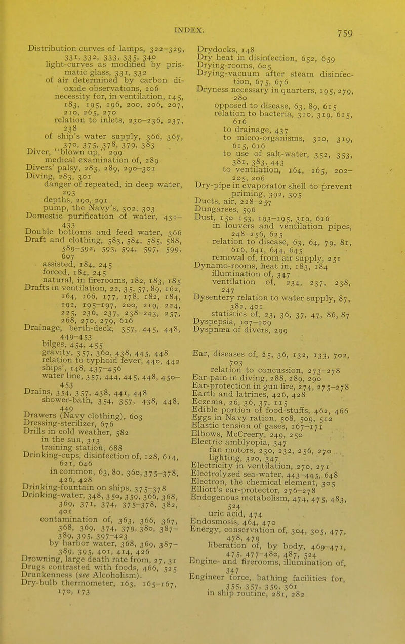 Distribution curves of lamps, 323-329, , 331. 332. 333- 335. 340 light-curves as modified by pris- matic glass, 331, 332 of air determined by carbon di- oxide observations, 206 necessity for, in ventilation, 145, 183, 19s, 196, 200, 206, 207, 210, 265, 270 relation to inlets, 230-236, 237, 238 of ship's water supply, 366, 367, , 370, 375. 378, 379. 383 Diver, blown up, 299 medical examination of, 289 Divers' palsy, 283, 289, 290-301 Diving, 283, 301 danger of repeated, in deep water, 293 depths, 290, 291 pump, the Navy's, 302, 303 Domestic purification of water, 431- 433 Double bottoms and feed water, 366 Draft and clothing, 583. 584, 585, 588, 589-592, 593. 594. 597. 599. 607 assisted, 184, 245 forced, 184, 245 natural, in firerooms, 182, 183, 185 Drafts in ventilation, 22, 35, 57,89, 162, 164, 166, 177, 178, 182, 184, 192, 195-197, 200, 219, 224, 225, 236, 237, 238-243, 257, 268, 270, 279, 616 Drainage, berth-deck, 357, 445, 448, 449-453 bilges, 454, 455 gravity, 357, 360, 438, 445, 448 relation to typhoid fever, 440, 442 ships', 148, 437-456 water hne, 357, 444,445. 448, 450- „ . 453 Drains, 354, 357, 438, 441, 448 shower-bath, 354, 357, 438, 448, ^ 449 Drawers (Navy clothing), 603 Dressing-sterihzer, 676 Drills in cold weather, 582 in the sun, 313 training station, 688 Drinking-cups, disinfection of, 128, 614, 621, 646 in common, 63,80, 360,375-378, 426, 428 Drinking-fountain on ships, 375-378 Drinking-water, 348. 350, 359, 366, 368, 369, 371, 374, 375-378, 382, 401 contamination of, 363, 366, 367, 368, 369, 374, 379, 380, ^87- , 389. 395, 397-423 by harbor water, 368, 369, 387- ^ 389. 395. 401, 414. 426 Drowning, large death rate from, 27, 31 Drugs contrasted with foods, 466, 525 Drunkenness {see Alcoholism). Dry-bulb thermometer, 163, 165-167, 170. 173 Drydocks, 148 Dry heat in disinfection, 652, 659 Drying-rooms, 605 Drying-vacuum after steam disinfec- tion, 67s, 676 Dryness necessary in quarters, 195, 279, 280 Opposed to disease, 63, 89, 615 relation to bacteria, 310, 319, 615, 616 to drainage, 437 to micro-organisms, 310, 319, 615, 616 to use of salt-water, 352, 353, 381, 383, 443 to ventilation, 164, 165, 202- 205, 206 Dry-pipe in evaporator shell to prevent priming, 392, 395 Ducts, air, 228-257 Dungarees, 596 Dust, 150-153, 193-195, 310, 616 m louvers and ventilation pipes, 248-256, 625 relation to disease, 63, 64, 79, 81, 616, 641, 644, 645 removal of, from air supply, 251 Dynamo-rooms, heat in, 183, 184 illumination of, 347 ventilation of, 234, 237, 238, 247 Dysentery relation to water supply, 87, 382, 401 statistics of, 23, 36, 37, 47, 86, 87 Dyspepsia, 107-109 Dyspnoea of divers, 299 Ear, diseases of, ^5, 36, 132, 133, 702, 703 relation to concussion, 273-278 Ear-pain in diving, 288, 289, 290 Ear-protection in gun fire, 274, 275-278 Earth and latrines, 426, 428 Eczema, 26, 36, 37, 115 Edible portion of food-stuffs, 462, 466 Eggs in Navy ration, 508, 509, 512 Elastic tension of gases, 167-171 Elbows, McCreery, 249, 250 Electric amblyopia, 347 fan motors, 230, 232, 256, 270 lighting, 320, 347 Electricity in ventilation, 270, 271 Electrolyzed sea-water, 443-445, 648 Electron, the chemical element, 305 EUiott's ear-protector, 276-278 Endogenous metabolism, 474, 475, 483, 524 uric acid, 474 Endosmosis, 464, 470 Energy, conservation of, 304, 305, 477, 478, 479 hberation of, by body, 469-471, „ . 47.5. 477-480, 487, 524 Engine- and firerooms, illumination of, . 347 Engineer force, bathing facilities for, . 355. 357. 359. 361 in ship rovitine, 281, 282