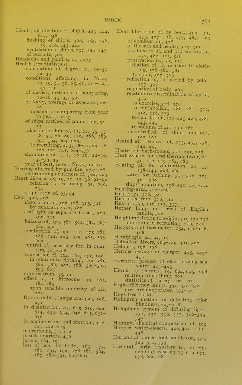 Heads, disinfection of ship's, 443, 444, 647, 648 flushing of ship's, 368, 383, 438, 439. 440, 443. 444 ventilation of shijD's, 237, 244, 247 of recruits, 702 Headache and gunfire, 275, 277 Health {see Statistics). calculation of degree of, 10-31, 32. 33 conditions alfecting, in Navy, 15-29. 34-36, 65, 96, 116-123, I36-14I of navies, methods of comparing, ^ 35. 37. 50 of Navy, average or expected, 22- 28 method of comparing from year to year, 10-17 of ships, method of comparing, 31- 33 relation to climate, 21, 22, 35, 57, 58, 59, 76, 89, 120, 588, 589, 591. 594. 604, 60s to recruiting, 2, 3, 18-21, 29, 48, 120-122, 141, 684-737 standards of i, 2, 10-16, 22-30, 31-33. 35 year of best, in our Navy, 15-19 Hearing affected by gun-fire, 273-278 determining acuteness of, 702, 703 Heart disease, 18, 19, 20, 25, 36, 91-94 relation to recruiting, 91, 698, 1 734. palpitation of, 93, 94 Heat, 306, 307 absorption of, 306-308, 315, 316 by expanding air, 380 and light as separate forces, 305, ^ , 306, 311 balance of, 579, 580, 581, 582, 587, 589. 590 conduction of, 90, 112, 175-181, 183, 244, 245, 579, 581, 593, 660 control of, necessity for, in quar- ters, 265-268 convection of, 164, 165, 175, 196 in relation to clothing, 579, 581 584, 586, 587, 588, 589-592, 593. 60s cramps from, 35, m effect of, in firerooms, ^ c, 182 184,185 upon sensible impurity of air, 202 from candles, lamps and gas, 198, 271 ' in disinfection, 85, 615, 619, 622, 624, 632, 634, 640, 645, 651- 676 in engine-room and fireroom, 112, 221, 222, 245 in firerooms, 35, 112 in sick-quarters, 456 latent, 164, 191 loss of heat by body, 165, 177, 182, 191, 192, 578-582, 584! 587, 588-591, 605-607 Heat, liberation of, by body, 469, 471, . 475. 477. 478. 479. 487, 523' 01 combustion, 478 of the sun and health, 313, 317 production of, and protein intake, 477. 482, 523, 526 prostration by, 35, m radiation of, in relation to cloth- ing. 578-580, 581 to color, 307, 309 reflection of, as varied by color, 307. 309 regulation of body, 265 relation to dissemination of sputa, 319 to exercise, 378, 379 to metabolism, 280, 281, 317 318,378,379 to ventilation, 222-225, 226, 238- 243, 245 to volume of air, 159-162 uncontrolled, of ships, 175-181, 182-185 Heated air, removal of, 233, 237, 238, „ 244, 247 Heaters in bath-rooms, 354, 355, 356 Heat-exhaustion and thermic fever, 24, TT 36, 110-113, 184, 185 Meatmg air for ventilation, 22, 57, 238-243, 268, 269 water for bathing, 354-356, 363, 364, 368 ships' quarters, 238-241, 265-270 Heating-area, 267-269 Heat-rays, 306, 307 Heat-spectrum, 306, 311 Heat-stroke, 110-113, 317 Hefner lamp in terms of EngHsh candle, 322 Height in relation to weight, 719,73 5,736 minimum in recruiting, 719, 735 Heights and barometer, 154, 156-158, 168 Hemiplegia, 24, 94, 95 Helmet of divers, 283-289, 301, 302 Helmets, 596, 598 Hermes sewage discharger, 445, 449- • '^53 Hermitte process of electrolyzing sea water, 443-445 Hernia in recruits, 19, 694, 695, 698 relation to clothing, 601 statistics of, 19, 27, 100-102 High-efficiency lamps, 331, 336-338 pressure evaporator, 393-395 Hogs {see Pork). Holmgren method of detecting color blindness, 707-718 Holophane system of diffusing light, 331. 332, 336, 337. 340-345, TT • ^^^7 Hominy, chemical composition of, 509 Hopper water-closets, 440,441, 445- TT ■ ^^48 Horizontal planes, foot candles on, 325, . , 329. 332. 333 Hospital, early transfers to, in epi- demic disease, 63, 75, 610, 677, 678, 680. 681