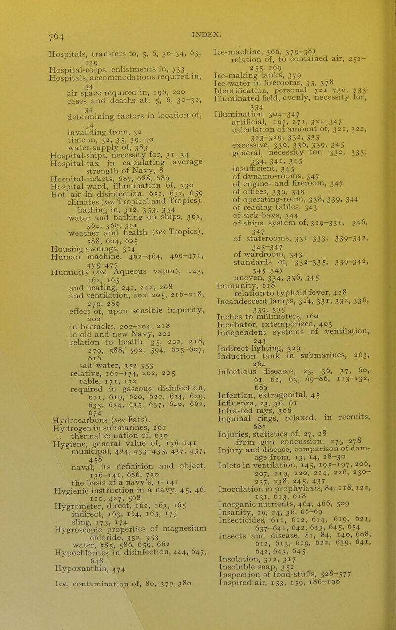 Hospitals, transfers to, 5, 6, 30-34, 63, 129 Hospital-corps, enlistments in, 733 Hospitals, accommodations required in, air space required in, 196, 200 cases and deaths at, 5, 6, 30-32, determining factors in location of, invalidmg from, 32 time in, 32, 35, 39, 40 water-supply of, 383 Hospital-ships, necessity for, 31, 34 Hospital-tax in calculating average strength of Navy, 8 Hospital-tickets, 687, 688, 689 Hospital-ward, illumination of, 330 Hot air in disinfection, 652, 653, 659 cHmates {see Tropical and Tropics). bathing in, 312, 353, 354 water and bathing on ships, 363, 364, 368, 391 ^ ^ . , weather and health {see Tropics), 588, 604, 605 Housing awnings, 314 Human machine, 462-464, 469-471, 475-477 Humidity {see Aqueous vapor), 143. 162, 165 and heating, 241, 242, 268 and ventilation, 202-205, 216-218, 279, 280 effect of, upon sensible impurity, 202 in barracks, 202-204, 218 in old and new Navy, 202 relation to health, 35, 202, 218, 279. 588, 592, 594, 605-607, 616 salt water, 352 353 relative, 162-174, 202, 205 table, 171, 172 required in gaseous disinfection, 611, 619, 620, 622, 624, 629, 633. 634, 635, 637, 640, 662, 674 Hydrocarbons {see Fats). Hydrogen in sulamarines, 261 thermal equation of, 630 Hygiene, general value of, 13 6-141 municipal, 424, 433-435. 437. 457. 458 naval, its definition and object, 136-141. 686, 730 the basis of a navy's, 1-141 Hygienic instruction in a navy, 45, 46, 120, 427, 568 Hygrometer, direct, 162, 163, 165 indirect, 163, 164, 165, 173 shng, 173, 174 Hygroscopic properties of magnesium chloride, 352, 353 water, 585, 586, 659, 662 Hypochlorites in disinfection, 444, 647, 648 Hypoxanthin, 474 Ice, contamination of, 80, 379, 380 Ice-machine, 366, 379-381 relation of, to contained air, 252- 255. 269 Ice-making tanks, 379 Ice-water in firerooms, 35, 378 Identification, personal, 721-730, 733 Illuminated field, evenly, necessity for, 334 Illumination, 304-347 artificial, 197, 271, 321-347 calculation of amount of, 321, 322, 323-329. 332. 333 excessive, 330, 336, 339, 345 general, necessity for, 330, 333, 334. 341. 345 insufficient, 345 of dynamo-rooms, 347 of engine- and fireroom, 347 of offices, 339, 349 of operating-room, 338, 339, 344 of reading tables, 343 of sick-bays, 344 of ships, system of, 329-331, 346, 347 of staterooms, 331-333. 339-342, 345-347 of wardroom, 343 standards of, 332-335. 339-342, 345-347 uneven, 334, 336, 345 Immunity, 618 relation to typhoid fever, 428 Incandescent lamps, 324, 331, 332, 336, 339. 595 Inches to millimeters, 160 Incubator, extemporized, 403 Independent systems of ventilation, 243 Indirect lighting, 329 Induction tank in submarines, 263, 264 Infectious diseases, 23, 36, 37, 60, 61, 62, 63, 69-86, 113-132, 689 Infection, extragenital, 45 Influenza, 23, 36, 61 Infra-red rays, 306 Inguinal rings, relaxed, in recruits, 687 Injuries, statistics of, 27, 28 from gun concussion, 273-278 Injury and disease, comparison of dam- age from, 13, 14, 28-30 Inlets in ventilation, 145, i95-i97. 206, 207, 219, 220, 224, 226, 230- 237. 238, 245, 437^ Inoculation in prophylaxis, 84, ii», 122, 131. 613. 618 Inorganic nutrients, 464, 466, 509 Insanity, 19, 24, 36, 66-69 Insecticides, 6ri, 612, 614. 619, 621, 637-641, 642, 643, 645, 654 Insects and disease, 81, 84, 140, 608, 612, 613, 619, 622, 639, 641, 642,643, 645 Insolation, 312, 317 Insoluble soap, 352 Inspection of food-stuffs, 528-577 Inspired air, 153, 159, 186-190