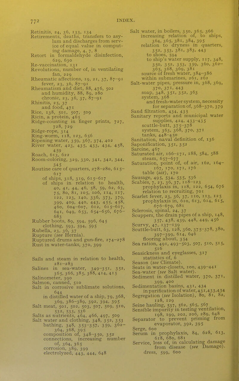 Retinitis, 24, 36, 133, 134 Retirements, deaths, transfers to asy- lum and discharges from serv- ice of equal value in comput- ing damage, 4, 7, 8 Retort in formaldehyde disinfection, 629, 630 Re-vaccination, 131 Revolutions, number of, in ventilating fan, 229 Rheumatic affections, 19, 21, 37, 87-91 fever, 23, 36, 87-91 Rheumatism and diet, 88, 476, 502 and humidity, 88, 89, 280 chronic, 23, 36, 37, 87-91 Rhinitis, 25, 37 and food, 471 Rice, 138, 501, 507, 509 Ricin, a protein, 465 Ridge-counting in finger prints, 727, 728, 729 Ridge-rope, 314 Ring-worm, 118, 123, 656 Ripening water, 359, 367, 374,402 River water, 423, 435, 433, 434, 458, 459 Roach, 613, 622 Room-coloring, 329, 330, 341, 342, 344, 345 Routine care of quarters, 278—280, 615— 617 of ships, 318, 319, 615-617 of ships in, relation to health, 40, 4i> 44. 46, 58, 59. 62, 63, 75, 80, 81, 105, 106, 114, 117, 122, 123, 140, 336, 373, 379, 399, 409, 440, 443, 455, 458, 460, 604-607, 612, 615—617, 641, 649, 653, 654-656, 676- 683 Rubber boots, 89, 594, 596, 645 clothing, 593, 594, 59 5 Rubella, 23, 36, 37 Rupture {see Hernia). Ruptured drums and gun-fire, 274-278 Rust in water-tanks, 370, 399 Sails and steam in relation to health, 281-283 Salines in sea-water, 349-351. 3 52. 365, 366, 385, 388, 414, 415 Salinometer, 390 Salmon, canned, 510 Salt in corrosive sublimate solutions, 644 in distilled water of a ship, 79, 368, 369, 386-389, 392, 394, 395 Salt meat, 501, 502, 503, 507, 509, 510, 532. 533. 536 Salts as nutrients, 464, 466, 497, 509 Salt water and clothing, 348, 352, 353 bathing, 348, 3 53-3 57. 3 59. 362- 364, 368, 395 composition of, 348-350, 352 connections, increasing number of, 364, 365 corrosion, 389, 399 electrolyzed, 443, 444, 648 Salt water, in boilers, 350, 365, 366 increasing relation of, to ships, 364. 365. 381. 384, 395 relation to dryness in quarters, 352. 353. 381. 383. 443 to shoes, 594 to ship's water supply, 117, 348, 350. 352, 353. 359. 360, 362- 365. 368, 369. 381 source of fresh water, 384-386 within submarines, 261, 262 Salt-water pipes, pressure in, 368, 369, 370. 371. 443 soap, 348, 351, 352, 363 system, 368 and fresh-water system, necessity for separation of, 368-370, 379 Sand filtration, 434, 435 Sanitary reports and municipal water supplies, 424, 433-435 scuttle-butt, 375-378 system, 363, 368, 370, 371 tanks, 448-450 Sanitation, naval definition of, 136 Saponification, 351, 352 Sarcine, 467 Saturated air, 166-171, 188, 584, 588 steam, 657-677 Saturation, point of, of air, 162, 164- 167, 170, 171, 176 table (air), 170 Sausage, 495, 534, 53 5. 536 Scabies, 7, 23, 36, 37, 118-123 prophylaxis in, 118, 122, 654, 676 relation to recruiting, 701 Scarlet fever, 23, 36, 37, no, 113, 125 prophylaxis in, 610, 613, 614, 615, 676-679, 681 Sclerosis, spinal, 24, 37 Scuppers, the drain pipes of a ship, 148, 357, 438, 439, 448, 449, 456 Scurvy, 47,137-139 „ „ Scuttle-butt, 63, 128, 360, 375-378. 380, 397-399. 614. 646 flooring about, 3 54 Sea ration, 491. 493-503. 5°7. S^o. 5^5. 516 Seasickness and eyeglasses, 317 statistics of, 6 Season {see Climate). Seats in water-closets, 100, 439-441 Sea-water {see Salt water). Sediment in distilled water, 370, 371, 399. 400 Sedimentation basms, 431, 434 in purification of water, 43^.433.434 Segregation {see Isolation), 80, 81, 82, 128, 129 Seine hauling, 537, 562, 565, 567 Sensible impurity in testing ventilation, 198, 199, 202, 206, 289, 648 Separator to prevent priming from evaporator, 392, 395 Serge, 600 Serum in prophylaxis, 84, 628, 613, 618, 680, 681 Service, loss of, in calculating damage from disease {see Damage), dress, 599, 600
