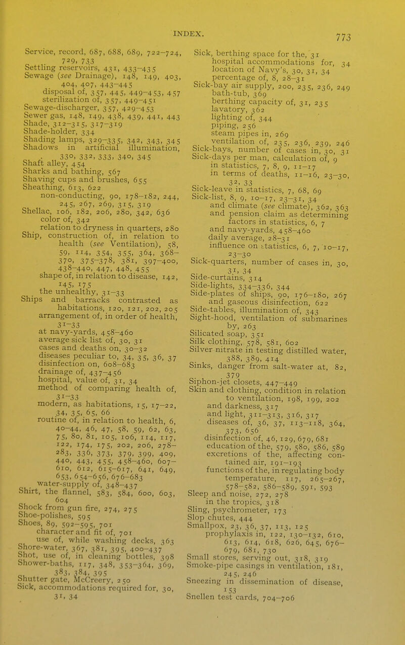 Service, record, 687, 688, 68g, 722-724, 729. 733 Settling reservoirs, 431, 433-435 Sewage {see Drainage), 148, 149, 403, 404. 407, 443-445 disposal of, 357, 445, 449-453, 457 sterilization of, 357, 449-451 Sewage-discharger, 357, 429-453 Sewer gas, 148, 149, 438, 439, 441, 443 Shade, 312-315, 317-319 Shade-holder, 334 Shading lamps, 329-335. 342, 343, 345 Shadows in artificial illumination, ^, . „ 330. 332, 333. 340, 345 Shaft alley, 454 Sharks and bathing, 567 Shaving cups and brushes, 655 Sheathing, 613, 622 non-conducting, 90, 178-182, 244, 245, 267, 269, 315, 319 Shellac, 106, 182, 206, 280, 342, 636 color of, 342 relation to dryness in quarters, 280 Ship, construction of, in relation to health {see Ventilation), 58, 59. 114, 354, 355. 364, 368- 370. 375-378, 381. 397-400, 438-440, 447. 448, 455 shape of, in relation to disease, 142, , 145. 175 the unhealthy, 31—33 Ships and barracks contrasted as habitations, 120, 121, 202, 205 arrangement of, in order of health, 31-33 at navy-yards, 458-460 average sick list of, 30, 31 cases and deaths on, 30-32 diseases peculiar to, 34, 35, 36, 37 disinfection on, 608-683 drainage of, 437-456 hospital, value of, 31, 34 method of comparing health of, 31-33 modern, as habitations, 15, 17-22, 34. 35. 65, 66 routine of, in relation to health, 6, 40-44, 46, 47, 58. 59, 62, 63, 75, 80, 81, 105, 106, 114, 117, 122, 174, 175, 202, 206, 278- 283, 336, 373. 379. 399. 409, 440, 443. 455. 458-460, 607- 610, 612, 615-617, 641, 649, 653. 654-656, 676-683 water-supply of, 348-437 Shirt, the flannel, 583, 584, 600, 603, 604 Shock from gun fire, 274, 275 Shoe-polishes, 595 Shoes 89, 592-595, 701 character and fit of, 701 use of, while washing decks, 363 Shore-water, 367, 381, 395, 400-437 bhot, use of, in cleaning bottles, 398 Shower-baths, 117, 348, 353-364, 369. 383, 384, 395 Shutter gate, McCreery, 250 Sick, accommodations required for, 30, 31, 34 Sick, berthing space for the, 31 hospital accommodations for, 34 location of Navy's, 30, 31, 34 percentage of, 8, 28-31 Sick-bay air supply, 200, 235, 236, 249 bath-tub, 369 berthing capacity of, 31, 235 lavatory, 362 lighting of, 344 piping. 256 steam pipes in, 269 ventilation of, 235, 236, 239, 246 bick-bays, number of cases in, 30, 31 Sick-days per man, calculation of, 9 in statistics, 7, 8, 9, 11—17 in terms of deaths, 11-16, 23-30, 32. 33 Sick-leave in statistics, 7, 68, 69 Sick-list, 8, 9, 10-17, 23-31, 34 and climate {see climate), 362, 363 and pension claim as determining factors in statistics, 6, 7 and navy-yards, 458-460 daily average, 28-31 influence on h.tatistics, 6, 7, 10-17, 23—30 Sick-quarters, number of cases in, 30, bide-curtams, 314 Side-lights, 334-336, 344 bide-plates of ships, 90, 176-180, 267 and gaseous disinfection, 622 Side-tables, illumination of, 343 Sight-hood, ventilation of submarines by, 263 Silicated soap, 351 Silk clothing, 578, 581, 602 Silver nitrate in testing distilled water, 388, 389, 414 Sinks, danger from salt-water at, 82, , . 379 biphon-jet closets, 447-449 Skin and clothing, condition in relation to ventilation, 198, 199, 202 and darkness, 317 and light, 311-313. 3^6, 317 diseases of, 36, 37, 113-118, 364, . . 373. 656 disinfection of, 46, 129, 679, 681 education of the, 579, 580, 586, 589 excretions of the, affecting con- tained air, 191—193 functions of the, in regulating body temperature, 117, 265-267, 578-582, 586-589, 591, 593 bleep and noise, 272, 278 in the tropics, 318 Sling, psychrometer, 173 Slop chutes, 444 Smallpox, 23, 36, 37, 113, 125 prophylaxis in, 122, 130-132, 610, 613, 614, 6r8, 626, 645, 676- 679, 681, 730 Small stores, serving out, ^18, 319 Smoke-pipe casings m ventilation, 181, 245, 246 Sneezing in dissemination of disease, „ ^ S3 Snellen test cards, 704-706