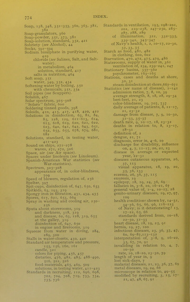 Soap, 138, 348, 351-353. 360, 363, 381, 382 Soap-granulators, 360 Soap-powder, 351, 373, 381 Soap-solution, standard, 352, 421 Sobriety {see Alcohol), 44 Socks, 592-594 Sodium, bisulphate m purifying water, 429 chloride (see Salines, Salt, and Salt- water) . in metabolism, 464 solution, standard, 417 salts in nutrition, 464 Soft soap, 351 water, 349, 352, 434 Softening water by boihng, 3 50 with chemicals, 351, 3 54 Soil pipes {see Scuppers). Solanin, 467 Solar spectrum, 305-308 Solaro fabric, 600 Soldering tinned goods, 398 Soloids, 410, 415, 417. 418, 420, 422 Solutions in disinfection, 63, 81, 84, 85, 128, 129, 611-613, 614, 615, 618, 619, 620, 621, 622, 623, 640, 641, 642, 643, 651, 652, 653, 655, 678, 679, 681, 682 Solutions, standard, in testing water, 411-423 Sound on ships, 271-278 waves, 271, 272, 306 Space, air {see Air space). Spaces under linoleum {see Linoleum). Spanish-American War statistics {see War-statistics). Spectrum, 305-308 appearance of, in color-blindness, 709 Speed of blowers, regulation of, 256 Spelter, 397 Spit-cups, disinfection of, 647, 650, 653 Spitkids, 63, 193, 319 Spongy iron in filtration, 431, 434, 435 Spores, 617, 621, 653, 664 Spray in washing and cooling air, 2 50- 256 Sputa about storerooms, 319 and darkness, 318, 319 and disease, 62, 63, 128, 319, 655 at the galley, 319 disinfection of, 647, 650 in engine and firerooms, 319 Squeeze from water in diving, 284, 289, 300 Stalls in water-closets, 439, 440 Standard air temperature and pressure, 155. 156, 160, 161 candle, 321 colors for piping, 456, 457 dietaries, 476, 482, 485, 488-490, 516, 522, 526 food-materials, 465, 469, 509 solutions, in testing water, 411-423 Standards in recruiting, 112, 696, 6g8, 702, 704, 708, 719, 733, 734, 735. 736 Standards in ventilation, 195, 198-201, 202, 229-238, 247-250, 285- 287, 288, 289 of illumination, 322, 332-335, 339-342, 345-347 of Navy's health, i, 2, J0-17, 22-30, 32. 33. 35 Starch as food, 481, 482 in clothing, 600, 602 Starvation, 470, 472, 475, 479, 486 Staterooms, supply of water in, 361 ventilation of, 234, 239-241, 247 Stationary basins, 357-362 psychrometer, 163-165 Stations, cases and deaths at shore, 30, 31 steam disinfection at shore,667-671 Statistics (see name of disease), 1-141 admission ratios, 7, 8, 10, 39 average strength, 8, 18, 28, 29-34 beri-beri, 21, 23 color-blindness, 19, 707, 737 daily average of patients, 8, 11-17, 21, 23-32 damage from disease, 7, 9, 10-30, 31-33. 35-37 death rate, 9, 10-17, 23-32 deaths in relation to, 8, 13-17, 18-31 definition of, 2 dengue, 21, 71 diagnosis, error in, 4—6, 10 discharge for disability, influence on, 4, 7, 11-17, 20, 21, 23 disease in average or expected year, 22—31 diseases cutaneous apparatus, 26, 37. 113 visual apparatus, 18, 19, 20, 35. 36, 133 eczema, 26, 36, 37, 115 enuresis, 19 epilepsy, 18, 19, 24, 36, 69 - fallacies in, 3—8, 10, 16—21, 67 general value of, 1-4, 10-17, 28 genito-urinary diseases, 19, 27, 97, 109 health condition'- shown by, 14-31, 34-36, 65, 66, 96, 116-123 of Navy; is it deteriorating? 15, 17-22, 65, 66 standards derived from, lo-iS, 22-30, 31-33 heart disease, 18, 19, 25, 91 hernia, 19, 27, 100 infectious diseases, 23, 36, 37, 47, 60, 69-87,113-132 interpretation of, 3-8, 9, 16-22, 35. 67, 70. 91 invaliding in relation to, 4, 7, 10-30 rate, 10, 18-20, 23-30, 39 length of year in, 9 lost sick-days, 7 malarial diseases, 21, 23, 36, 37, 69 metal diseases, 19, 24, 66 microscope in relation to, 49—55 modified by recruiting, 3, 15, 17- 21, 47, 48, 67, 91