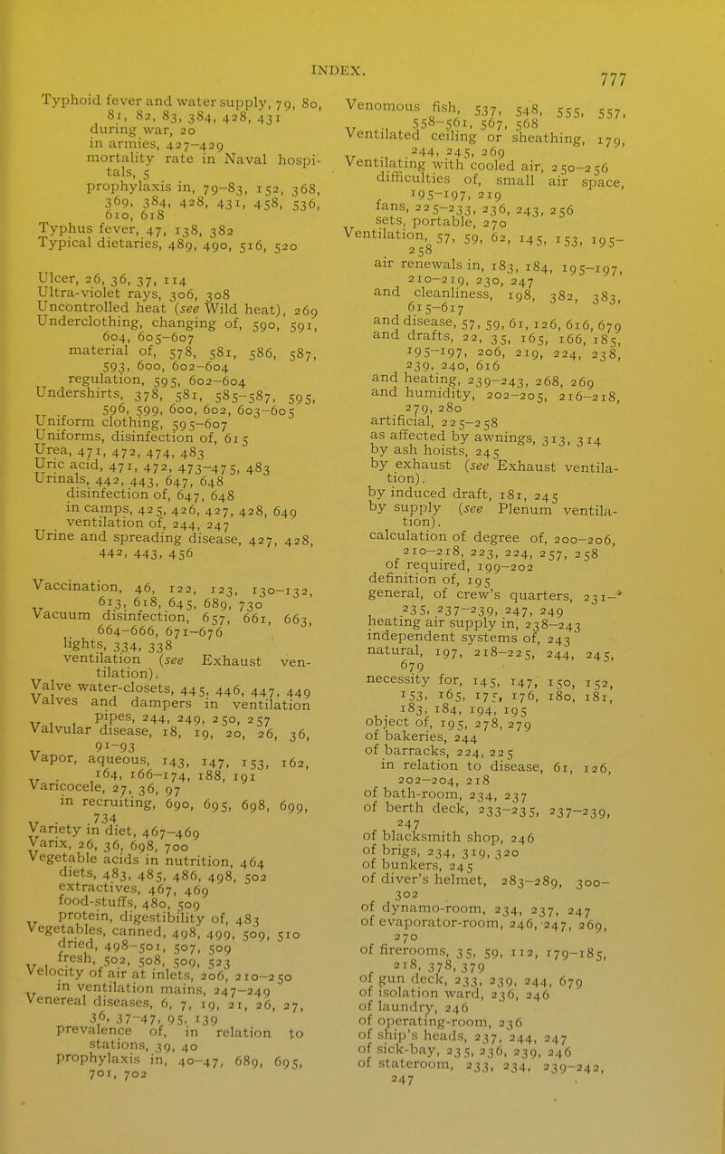 777 Typhoid fever and water supply, 79, 80, 81, 82, 83, 384, 428, 431 during war, 20 in armies, 427-429 mortality rate in Naval hospi- tals, 5 prophylaxis in, 79-83, 152, 368, 369, 384, 428, 431, 458, 536, 610, 618 Typhus fever, 47, 138, 3S2 Typical dietaries, 489, 490, 516, 520 Ulcer, 26, 36, 37, 114 Ultra-violet rays, 306, 308 Uncontrolled heat (5^^ Wild heat), 269 Underclothing, changing of, 590, 591, 604, 605-607 material of, 578, 581, 586, 587, 593, 600, 602-604 regulation, 595, 602-604 Undershirts, 378, 581, 585-587, 595, rj ., 596, 599, 600, 602, 603-605 Uniform clothing, 595-607 Uniforms, disinfection of, 615 Urea, 471, 472, 474, 483 Uric acid, 471, 472, 473-47 5- 483 Urinals, 442, 443, 647, 648 disinfection of, 647, 648 in camps, 425, 426, 427, 428, 649 ventilation of, 244, 247 Urine and spreading disease, 427, 428, 442, 443- 456 Vaccination, 46, 122, 123, 130-132, 613, 618, 645, 689, 730 Vacuum disinfection, 657, 661, 663, 664-666, 671-676 lights, 334, 338 ventilation (see Exhaust ven- tilation) . Valve water-closets, 445, 446, 447, 449 valves and dampers in ventilation Vol 1 PjP^^' ^44- 249, 250, 257 Valvular disease, 18, 19, 20, 26, 36, 91-93 Vapor, aqueous, 143, 147, 153, 162, . 164, 166-174, 188, 191 Varicocele, 27, 36, 97 in recruiting, 690, 695, 698, 699, 734 Variety in diet, 467-469 Varix, 26, 36, 698, 700 Vegetable acids in nutrition, 464 diets, 483, 485, 486, 498, 502 extractives, 467, 469 food-stuffs, 480, 509 protein, digestibility of, 483 Vegetables, canned, 498, 499, 509, 510 dried, 498-501, 507, 509 ,r , 502, 508, 509, 523 Velocity of air at inlets, 206, 210-250 in ventilation mains, 247-249 Venereal diseases, 6, 7, 19, 21, 26, 27, 36, 37-47, 95, 139 prevalence of, in relation to stations, 39, 40 prophylaxis in, 40-47, 689, 695, 701, 702 Venomous fish, 537, 548, 555, 557, V .-w 567- 568 Ventilated ceihng or sheathing, 179, V ,.244, 245, 269 Ventilating with cooled air, 250-256 difficulties of, small air space , 195-197- 219 fans, 225-233, 236, 243, 256 sets, portable, 270 Ventilation,^ 57, 59, 62, 145, 153, 195- air renewals in, 183, 184, 195-197, 210-219, 230, 247 and cleanhness, 198, 382, 383 615-617 ' and disease, 57, 59, 61, 126, 616, 679 and drafts, 22, 35, 165, 166, 185, 195-197- 206, 219, 224, 238, 239, 240, 616 and heating, 239-243, 268, 269 and humidity, 202-205, 216-218, 279,280 artificial, 225-258 as affected by awnings, 313, 314 by ash hoists, 245 by exhaust (see Exhaust ventila- tion) . by induced draft, 181, 245 by supply (see Plenum ventila- tion) . calculation of degree of, 200-206, 210-218, 223, 224, 257, 258 of required, 199-202 definition of, 195 general, of crew's quarters, 231-* 23s, 237-239, 247, 249 heating air supply in, 238-243 independent systems of, 243 natural, 197, 218-225, 244, 245, 679 necessity for, 145, 147, 150, 152, 153, 165, 175, 176, 180, 181, 183, 184, 194, 195 object of, 195, 278, 279 of bakeries, 244 of barracks, 224, 225 in relation to disease, 6r, 126, 202-204, 218 of bath-room, 234, 237 of berth deck, 233-235, 237-239, 247 of blacksmith shop, 246 of brigs, 234, 319, 320 of bunkers, 245 of diver's helmet, 283-289, 300- 302 of dynamo-room, 234, 237, 247 of evaporator-room, 246, 247, 269, 270 of firerooms, 35, 59, 112, 179-185, , 218, 378, 379 of gun deck, 233, 239, 244, 679 of isolation ward, 236, 246 of laundry, 246 of operating-room, 236 of ship's heads, 237, 244, 247 of sick-bay, 235, 236, 239, 246 of stateroom, 233, 234, 239-242, 247