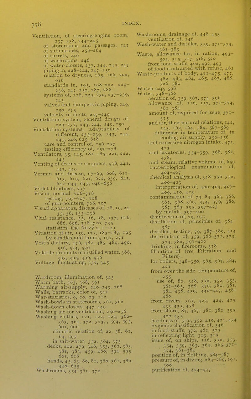 Ventilation, of steering-engine room, 237. 238, 244-245 of storerooms and passages, 247 of submarines, 258-264 of turrets, 246 of washrooms, 246 of water-closets, 237,.244, 245, 247 piping in, 228-244, 247-250 relation to dryness, 165, 166, 202, 616 standards in, 195, 198-202, 229- 238, 247-250, 287, 288 systems of, 228, 229, 230, 237-239, 243 ... valves and dampers m pipmg, 249, 250. 275 velocity in ducts, 247-249 Ventilation-system, general design of, 229-237, 243,244, 249,250 Ventilation-systems, adaptability of different, 235-239, 243, 244, 245, 246, 625, 678 care and control of, 256, 257 testing efficiency of, 257-278 Ventilators, 35, 145, 181-185, 221, 222, Venting of drams or scuppers, 438, 441, 447. 449 „ ^ Vermin and disease, 67-69, 608, 611- 613, 619, 621, 622, 639, 641, 642-644, 645, 646-656 Violet-blindness, 717 Vision, normal, 706-718 testing, 703-707, 708 of gun-pointers, 706, 707 Visual apparatus, diseases of, 18, 19, 24, 35. 36, 133—J36 Vital resistance, 55, 56, 58, 137, 616, 686, 696, 718-720, 735 statistics, the Navy's, 1-141 Vitiation of air, 159, 175, 183-187, 195 by candles and lamps, 197, 271 Voit's dietary, 476, 482, 485, 489, 490, 516, 524, 526 Volatile products in distilled water, 386, 393. 395. 396, 436 Voltage, fluctuating, 337, 345 Wardroom, illumination of, 343 Warm bath, 363, 368, 391 Warming air-supply, 240-243, 268 Walls, barracks, color of, 342 War-statistics, 9, 20, 29, 112 Wash-bowls in staterooms, 361, 362 Wash-down closets, 447-449 Washing air for ventilation, 250-256 Washing clothes, 121, 122, 123, 362- 363, 364. 372, 373. . 594, 595. 601, 606 climatic relation of, 22, 58, 61, 64. 59 5 m salt-water, 352, 364, 373 decks, 202, 279, 348, 353, 362, 363, 381, 383, 459, 460, 594, 595, 601, 616 hands, 45, 63, 80, 81, 360, 361, 380, 440, 655 Washrooms, 354-361, 372 Washrooms, drainage of, 448-453 ventilation of, 246 Wash-water and distiller, 359, 371-374, 381-383 ^ . Waste, allowance for, m ration, 493- 502, 515. 517. 518, 520 from food-stuffs, 462, 492, 493 of food contrasted with refuse, 462 Waste-products of body, 471-475, 477. 482, 483. 484. 485. 487. 488, 526, 580 Watch-cap, 598 Water, 348-360 aeration of, 3 59, 367, 374, 396 allowance of, 116, 117, 371-374. 381-384 amount of, required for issue, 371- 375 and air, their natural relations, 142, 143, 162, 164, 584, 587-589. difference in temperature of, in cooling air supply, 250-256 and excessive nitrogen intake, 471, 473 and lavatories, 354-359. 3^8, 382, 438, and steam, relative volume of, 659 bacteriological examination of, 404-407 chemical analysis of, 348-35°. 3 52. 400-423 interpretation of, 400-404, 407- 409, 410, 423 contamination of, 79, 83, 363, 366, 367. 368, 369, 374, 379. 380, 387, 389. 395. 397-423 by metals, 397-400 disinfection of, 79, 651 distillation of, principles of, 384- 387 distilled, testing, 79, 387-389, 414 distribution of, 359, 366-371, 373. 374. 382, 397-400 drinking, in firerooms, 378 filtration of {see Filtration and Filters). for boilers, 348-350, 365, 367, 384, 421 from over the side, temperature of, 255 use of, 82, 348, 350, 352, 353, 362-365, 368, 379, 3S0, 381. 384. 438, 439. 440-447. 458- 460 from rivers, 365, 423, 424, 425, 433-435, 458 from shore, 87, 367, 381, 382, 395, 400-435 hardness of, 350, 352, 410, 421, 434 hygienic classification of, 346 in food-stuffs, 372, 462, 509 in reflecting light, 313, 315 issue of, on ships, 116, 350, 353, 354. 359. 363. 364, 365.371- 374, 381—384 position of, in clothing, 584-587 jiressureof, in diving, 283-289, 291, 300 purification of, 424-437